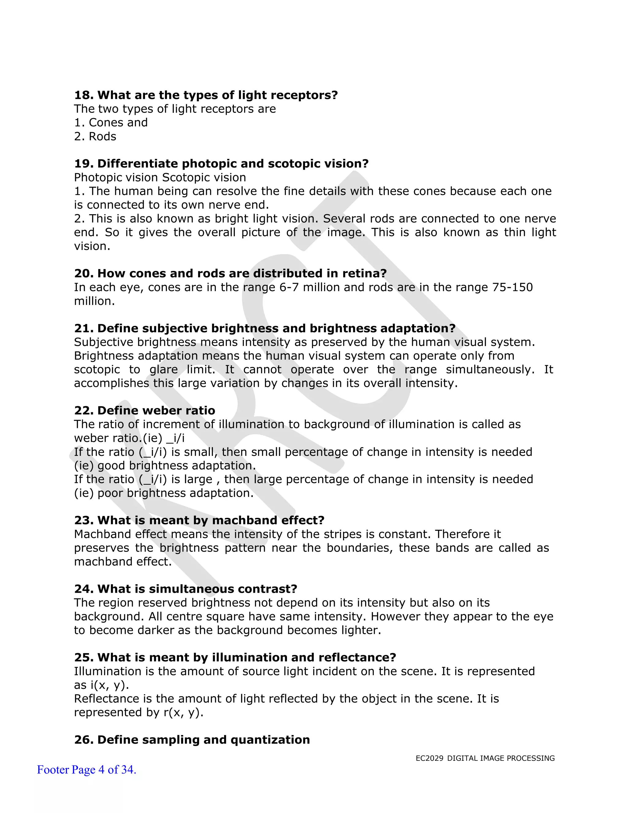 EC2029 DIGITAL IMAGE PROCESSING
Footer Page 4 of 34.
18. What are the types of light receptors?
The two types of light receptors are
1. Cones and
2. Rods
19. Differentiate photopic and scotopic vision?
Photopic vision Scotopic vision
1. The human being can resolve the fine details with these cones because each one
is connected to its own nerve end.
2. This is also known as bright light vision. Several rods are connected to one nerve
end. So it gives the overall picture of the image. This is also known as thin light
vision.
20. How cones and rods are distributed in retina?
In each eye, cones are in the range 6-7 million and rods are in the range 75-150
million.
21. Define subjective brightness and brightness adaptation?
Subjective brightness means intensity as preserved by the human visual system.
Brightness adaptation means the human visual system can operate only from
scotopic to glare limit. It cannot operate over the range simultaneously. It
accomplishes this large variation by changes in its overall intensity.
22. Define weber ratio
The ratio of increment of illumination to background of illumination is called as
weber ratio.(ie) _i/i
If the ratio (_i/i) is small, then small percentage of change in intensity is needed
(ie) good brightness adaptation.
If the ratio (_i/i) is large , then large percentage of change in intensity is needed
(ie) poor brightness adaptation.
23. What is meant by machband effect?
Machband effect means the intensity of the stripes is constant. Therefore it
preserves the brightness pattern near the boundaries, these bands are called as
machband effect.
24. What is simultaneous contrast?
The region reserved brightness not depend on its intensity but also on its
background. All centre square have same intensity. However they appear to the eye
to become darker as the background becomes lighter.
25. What is meant by illumination and reflectance?
Illumination is the amount of source light incident on the scene. It is represented
as i(x, y).
Reflectance is the amount of light reflected by the object in the scene. It is
represented by r(x, y).
26. Define sampling and quantization
 