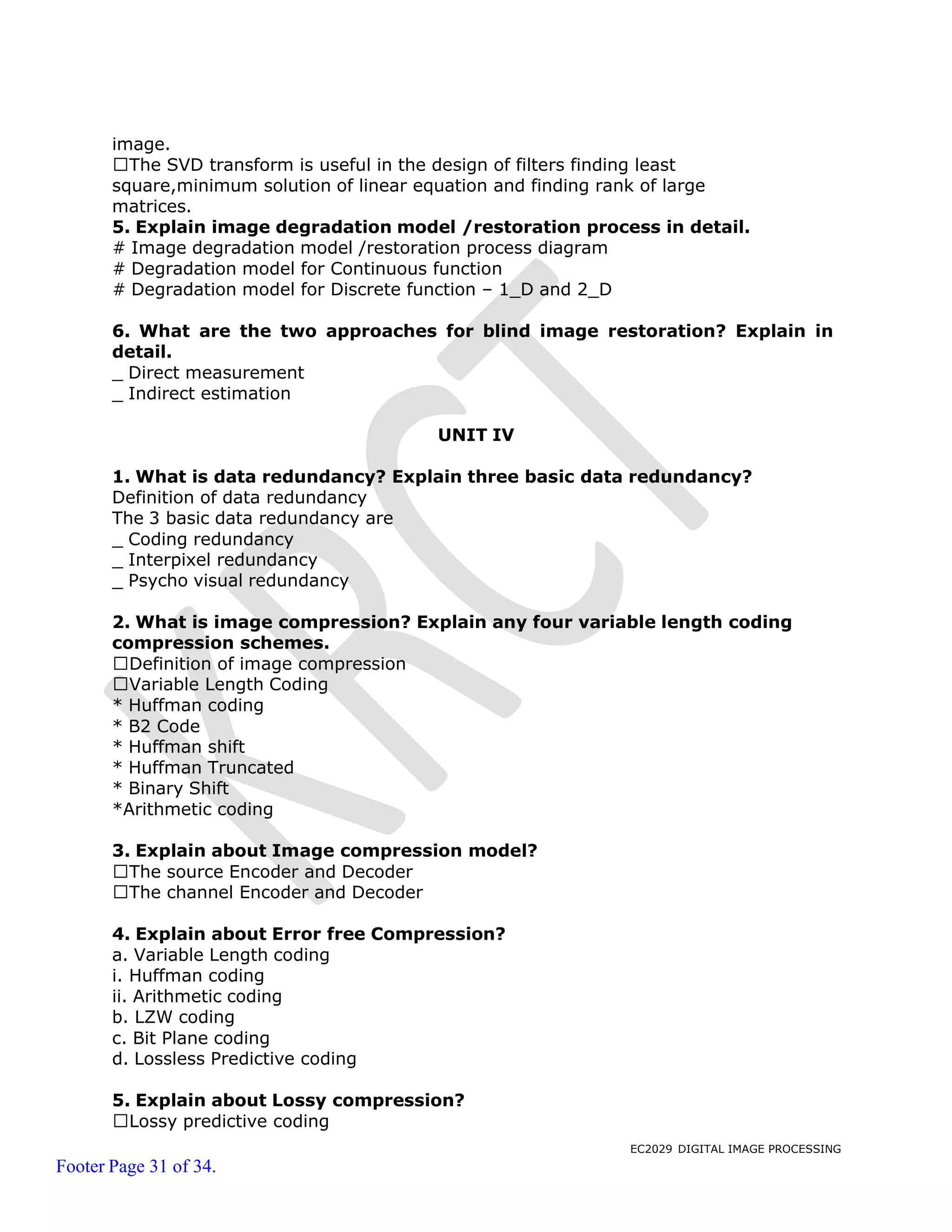 EC2029 DIGITAL IMAGE PROCESSING
Footer Page 31 of 34.
image.
The SVD transform is useful in the design of filters finding least
square,minimum solution of linear equation and finding rank of large
matrices.
5. Explain image degradation model /restoration process in detail.
# Image degradation model /restoration process diagram
# Degradation model for Continuous function
# Degradation model for Discrete function – 1_D and 2_D
6. What are the two approaches for blind image restoration? Explain in
detail.
_ Direct measurement
_ Indirect estimation
UNIT IV
1. What is data redundancy? Explain three basic data redundancy?
Definition of data redundancy
The 3 basic data redundancy are
_ Coding redundancy
_ Interpixel redundancy
_ Psycho visual redundancy
2. What is image compression? Explain any four variable length coding
compression schemes.
Definition of image compression
Variable Length Coding
* Huffman coding
* B2 Code
* Huffman shift
* Huffman Truncated
* Binary Shift
*Arithmetic coding
3. Explain about Image compression model?
The source Encoder and Decoder
The channel Encoder and Decoder
4. Explain about Error free Compression?
a. Variable Length coding
i. Huffman coding
ii. Arithmetic coding
b. LZW coding
c. Bit Plane coding
d. Lossless Predictive coding
5. Explain about Lossy compression?
Lossy predictive coding
 