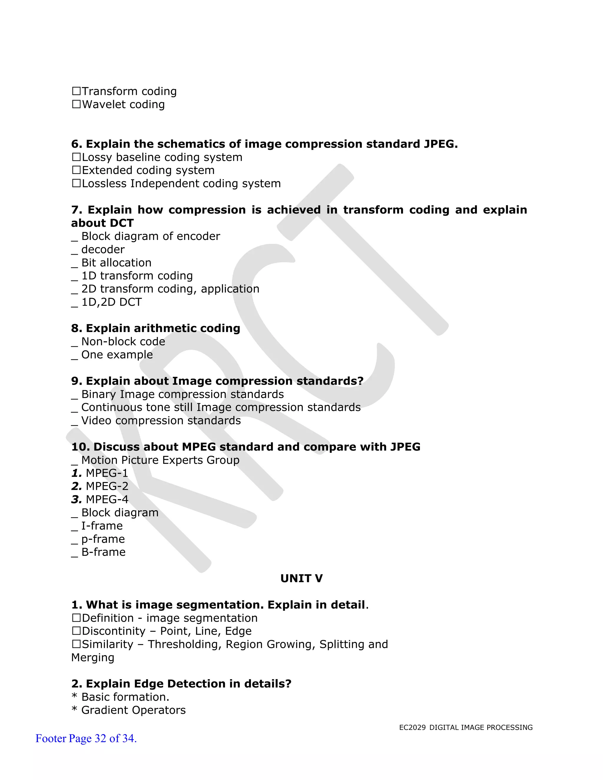 EC2029 DIGITAL IMAGE PROCESSING
Footer Page 32 of 34.
Transform coding
Wavelet coding
6. Explain the schematics of image compression standard JPEG.
Lossy baseline coding system
Extended coding system
Lossless Independent coding system
7. Explain how compression is achieved in transform coding and explain
about DCT
_ Block diagram of encoder
_ decoder
_ Bit allocation
_ 1D transform coding
_ 2D transform coding, application
_ 1D,2D DCT
8. Explain arithmetic coding
_ Non-block code
_ One example
9. Explain about Image compression standards?
_ Binary Image compression standards
_ Continuous tone still Image compression standards
_ Video compression standards
10. Discuss about MPEG standard and compare with JPEG
_ Motion Picture Experts Group
1. MPEG-1
2. MPEG-2
3. MPEG-4
_ Block diagram
_ I-frame
_ p-frame
_ B-frame
UNIT V
1. What is image segmentation. Explain in detail.
Definition - image segmentation
Discontinity – Point, Line, Edge
Similarity – Thresholding, Region Growing, Splitting and
Merging
2. Explain Edge Detection in details?
* Basic formation.
* Gradient Operators
 