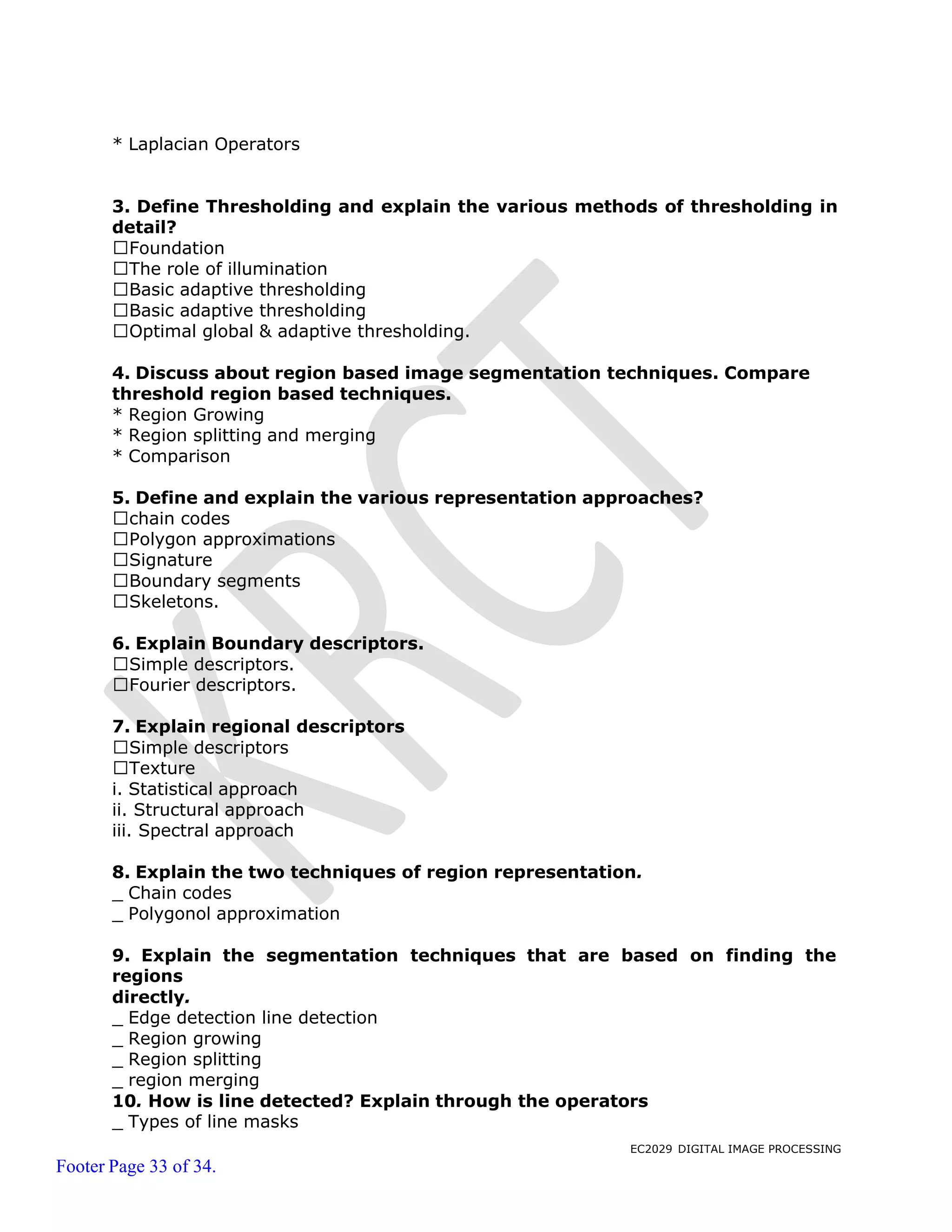EC2029 DIGITAL IMAGE PROCESSING
Footer Page 33 of 34.
* Laplacian Operators
3. Define Thresholding and explain the various methods of thresholding in
detail?
Foundation
The role of illumination
Basic adaptive thresholding
Basic adaptive thresholding
Optimal global & adaptive thresholding.
4. Discuss about region based image segmentation techniques. Compare
threshold region based techniques.
* Region Growing
* Region splitting and merging
* Comparison
5. Define and explain the various representation approaches?
chain codes
Polygon approximations
Signature
Boundary segments
Skeletons.
6. Explain Boundary descriptors.
Simple descriptors.
Fourier descriptors.
7. Explain regional descriptors
Simple descriptors
Texture
i. Statistical approach
ii. Structural approach
iii. Spectral approach
8. Explain the two techniques of region representation.
_ Chain codes
_ Polygonol approximation
9. Explain the segmentation techniques that are based on finding the
regions
directly.
_ Edge detection line detection
_ Region growing
_ Region splitting
_ region merging
10. How is line detected? Explain through the operators
_ Types of line masks
 