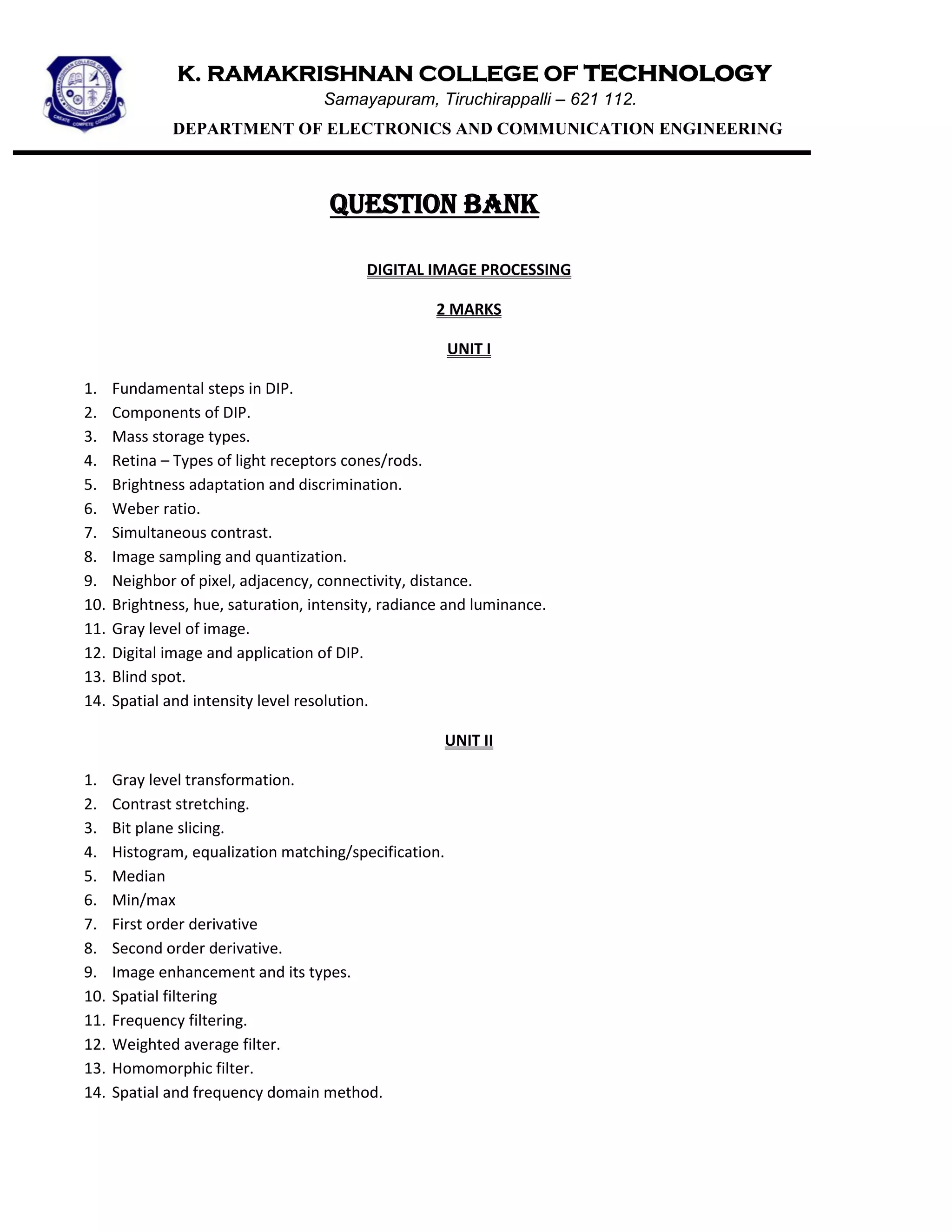 K. RAMAKRISHNAN COLLEGE OF technology
Samayapuram, Tiruchirappalli – 621 112.
DEPARTMENT OF ELECTRONICS AND COMMUNICATION ENGINEERING
QUESTION BANK
DIGITAL IMAGE PROCESSING
2 MARKS
UNIT I
1. Fundamental steps in DIP.
2. Components of DIP.
3. Mass storage types.
4. Retina – Types of light receptors cones/rods.
5. Brightness adaptation and discrimination.
6. Weber ratio.
7. Simultaneous contrast.
8. Image sampling and quantization.
9. Neighbor of pixel, adjacency, connectivity, distance.
10. Brightness, hue, saturation, intensity, radiance and luminance.
11. Gray level of image.
12. Digital image and application of DIP.
13. Blind spot.
14. Spatial and intensity level resolution.
UNIT II
1. Gray level transformation.
2. Contrast stretching.
3. Bit plane slicing.
4. Histogram, equalization matching/specification.
5. Median
6. Min/max
7. First order derivative
8. Second order derivative.
9. Image enhancement and its types.
10. Spatial filtering
11. Frequency filtering.
12. Weighted average filter.
13. Homomorphic filter.
14. Spatial and frequency domain method.
 