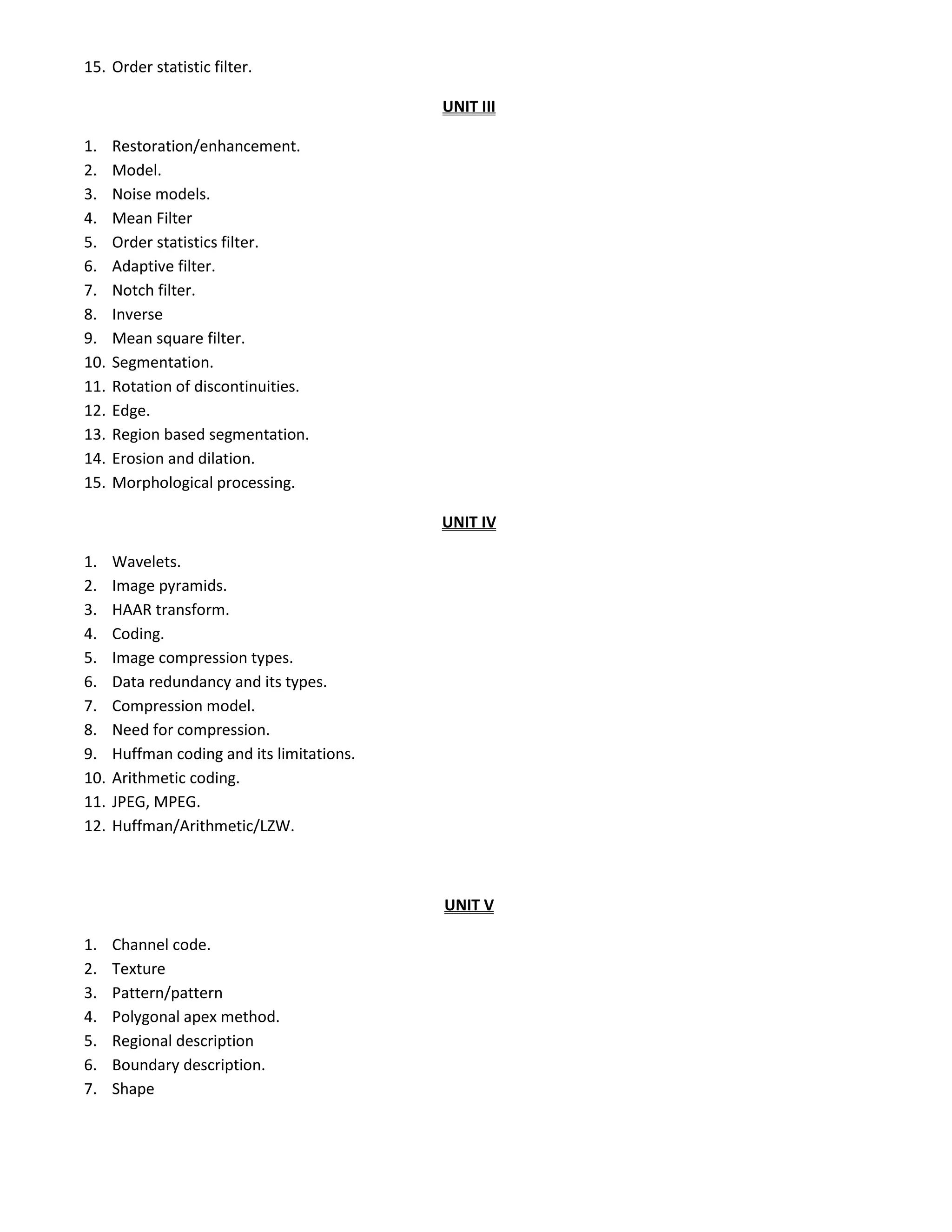 15. Order statistic filter.
UNIT III
1. Restoration/enhancement.
2. Model.
3. Noise models.
4. Mean Filter
5. Order statistics filter.
6. Adaptive filter.
7. Notch filter.
8. Inverse
9. Mean square filter.
10. Segmentation.
11. Rotation of discontinuities.
12. Edge.
13. Region based segmentation.
14. Erosion and dilation.
15. Morphological processing.
UNIT IV
1. Wavelets.
2. Image pyramids.
3. HAAR transform.
4. Coding.
5. Image compression types.
6. Data redundancy and its types.
7. Compression model.
8. Need for compression.
9. Huffman coding and its limitations.
10. Arithmetic coding.
11. JPEG, MPEG.
12. Huffman/Arithmetic/LZW.
UNIT V
1. Channel code.
2. Texture
3. Pattern/pattern
4. Polygonal apex method.
5. Regional description
6. Boundary description.
7. Shape
 