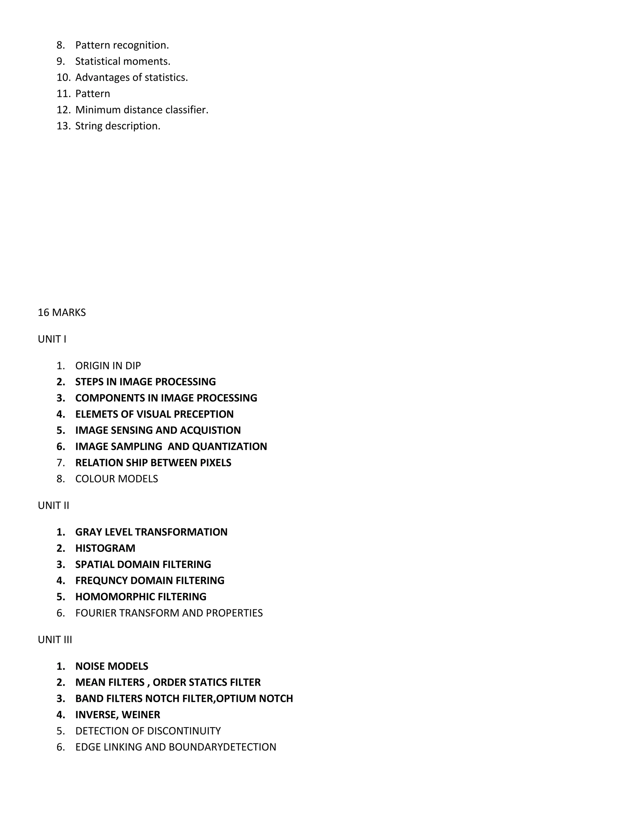8. Pattern recognition.
9. Statistical moments.
10. Advantages of statistics.
11. Pattern
12. Minimum distance classifier.
13. String description.
16 MARKS
UNIT I
1. ORIGIN IN DIP
2. STEPS IN IMAGE PROCESSING
3. COMPONENTS IN IMAGE PROCESSING
4. ELEMETS OF VISUAL PRECEPTION
5. IMAGE SENSING AND ACQUISTION
6. IMAGE SAMPLING AND QUANTIZATION
7. RELATION SHIP BETWEEN PIXELS
8. COLOUR MODELS
UNIT II
1. GRAY LEVEL TRANSFORMATION
2. HISTOGRAM
3. SPATIAL DOMAIN FILTERING
4. FREQUNCY DOMAIN FILTERING
5. HOMOMORPHIC FILTERING
6. FOURIER TRANSFORM AND PROPERTIES
UNIT III
1. NOISE MODELS
2. MEAN FILTERS , ORDER STATICS FILTER
3. BAND FILTERS NOTCH FILTER,OPTIUM NOTCH
4. INVERSE, WEINER
5. DETECTION OF DISCONTINUITY
6. EDGE LINKING AND BOUNDARYDETECTION
 