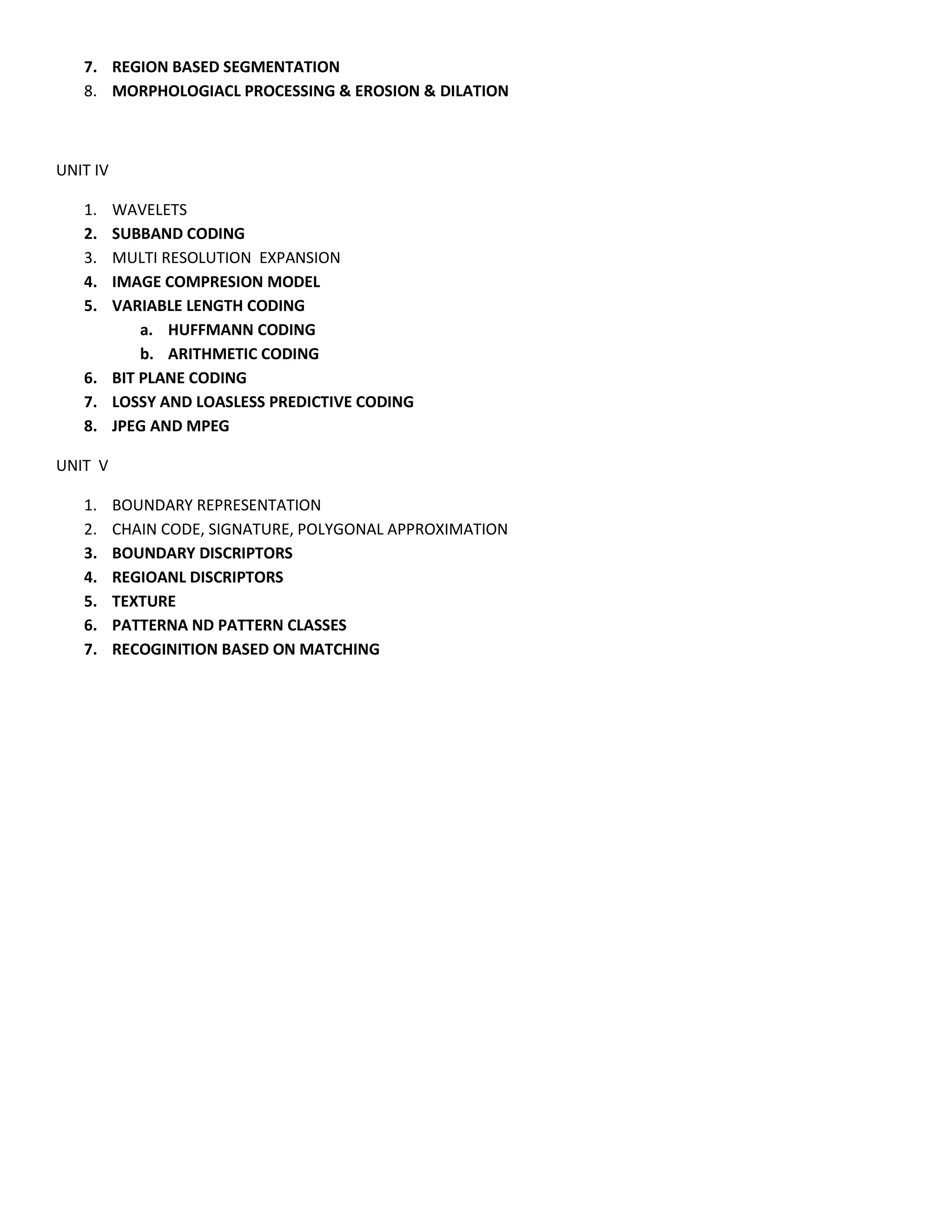 7. REGION BASED SEGMENTATION
8. MORPHOLOGIACL PROCESSING & EROSION & DILATION
UNIT IV
1. WAVELETS
2. SUBBAND CODING
3. MULTI RESOLUTION EXPANSION
4. IMAGE COMPRESION MODEL
5. VARIABLE LENGTH CODING
a. HUFFMANN CODING
b. ARITHMETIC CODING
6. BIT PLANE CODING
7. LOSSY AND LOASLESS PREDICTIVE CODING
8. JPEG AND MPEG
UNIT V
1. BOUNDARY REPRESENTATION
2. CHAIN CODE, SIGNATURE, POLYGONAL APPROXIMATION
3. BOUNDARY DISCRIPTORS
4. REGIOANL DISCRIPTORS
5. TEXTURE
6. PATTERNA ND PATTERN CLASSES
7. RECOGINITION BASED ON MATCHING
 