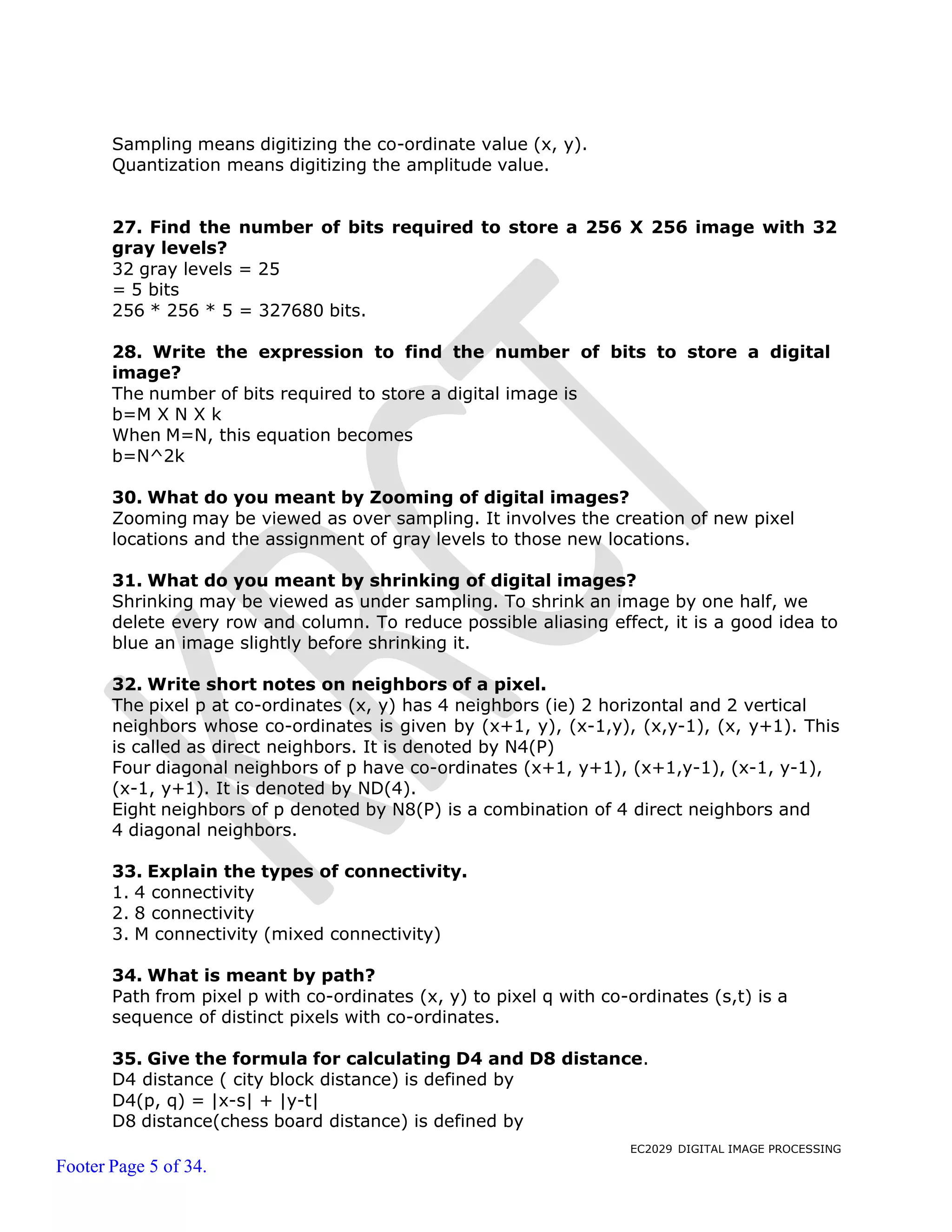 EC2029 DIGITAL IMAGE PROCESSING
Footer Page 5 of 34.
Sampling means digitizing the co-ordinate value (x, y).
Quantization means digitizing the amplitude value.
27. Find the number of bits required to store a 256 X 256 image with 32
gray levels?
32 gray levels = 25
= 5 bits
256 * 256 * 5 = 327680 bits.
28. Write the expression to find the number of bits to store a digital
image?
The number of bits required to store a digital image is
b=M X N X k
When M=N, this equation becomes
b=N^2k
30. What do you meant by Zooming of digital images?
Zooming may be viewed as over sampling. It involves the creation of new pixel
locations and the assignment of gray levels to those new locations.
31. What do you meant by shrinking of digital images?
Shrinking may be viewed as under sampling. To shrink an image by one half, we
delete every row and column. To reduce possible aliasing effect, it is a good idea to
blue an image slightly before shrinking it.
32. Write short notes on neighbors of a pixel.
The pixel p at co-ordinates (x, y) has 4 neighbors (ie) 2 horizontal and 2 vertical
neighbors whose co-ordinates is given by (x+1, y), (x-1,y), (x,y-1), (x, y+1). This
is called as direct neighbors. It is denoted by N4(P)
Four diagonal neighbors of p have co-ordinates (x+1, y+1), (x+1,y-1), (x-1, y-1),
(x-1, y+1). It is denoted by ND(4).
Eight neighbors of p denoted by N8(P) is a combination of 4 direct neighbors and
4 diagonal neighbors.
33. Explain the types of connectivity.
1. 4 connectivity
2. 8 connectivity
3. M connectivity (mixed connectivity)
34. What is meant by path?
Path from pixel p with co-ordinates (x, y) to pixel q with co-ordinates (s,t) is a
sequence of distinct pixels with co-ordinates.
35. Give the formula for calculating D4 and D8 distance.
D4 distance ( city block distance) is defined by
D4(p, q) = |x-s| + |y-t|
D8 distance(chess board distance) is defined by
 