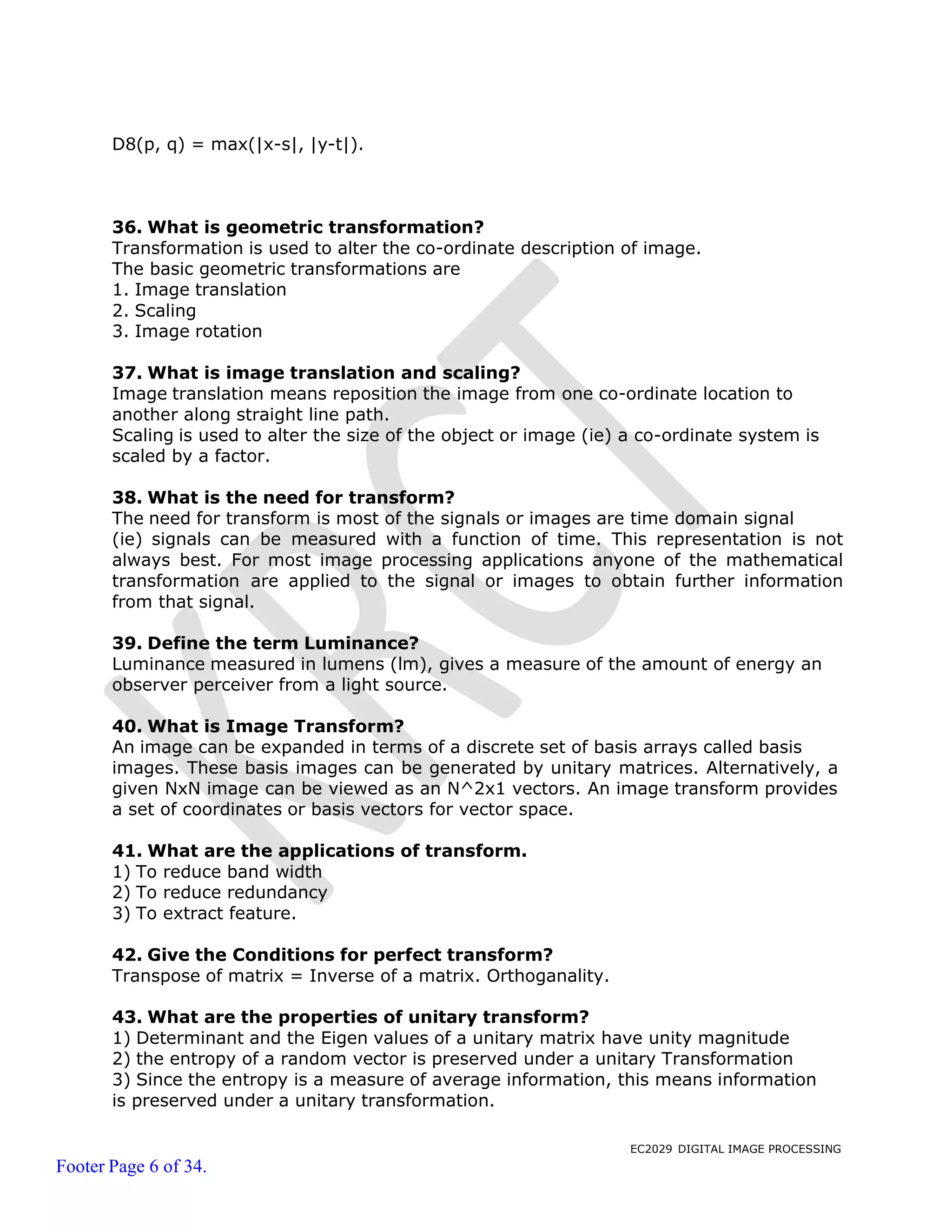EC2029 DIGITAL IMAGE PROCESSING
Footer Page 6 of 34.
D8(p, q) = max(|x-s|, |y-t|).
36. What is geometric transformation?
Transformation is used to alter the co-ordinate description of image.
The basic geometric transformations are
1. Image translation
2. Scaling
3. Image rotation
37. What is image translation and scaling?
Image translation means reposition the image from one co-ordinate location to
another along straight line path.
Scaling is used to alter the size of the object or image (ie) a co-ordinate system is
scaled by a factor.
38. What is the need for transform?
The need for transform is most of the signals or images are time domain signal
(ie) signals can be measured with a function of time. This representation is not
always best. For most image processing applications anyone of the mathematical
transformation are applied to the signal or images to obtain further information
from that signal.
39. Define the term Luminance?
Luminance measured in lumens (lm), gives a measure of the amount of energy an
observer perceiver from a light source.
40. What is Image Transform?
An image can be expanded in terms of a discrete set of basis arrays called basis
images. These basis images can be generated by unitary matrices. Alternatively, a
given NxN image can be viewed as an N^2x1 vectors. An image transform provides
a set of coordinates or basis vectors for vector space.
41. What are the applications of transform.
1) To reduce band width
2) To reduce redundancy
3) To extract feature.
42. Give the Conditions for perfect transform?
Transpose of matrix = Inverse of a matrix. Orthoganality.
43. What are the properties of unitary transform?
1) Determinant and the Eigen values of a unitary matrix have unity magnitude
2) the entropy of a random vector is preserved under a unitary Transformation
3) Since the entropy is a measure of average information, this means information
is preserved under a unitary transformation.
 