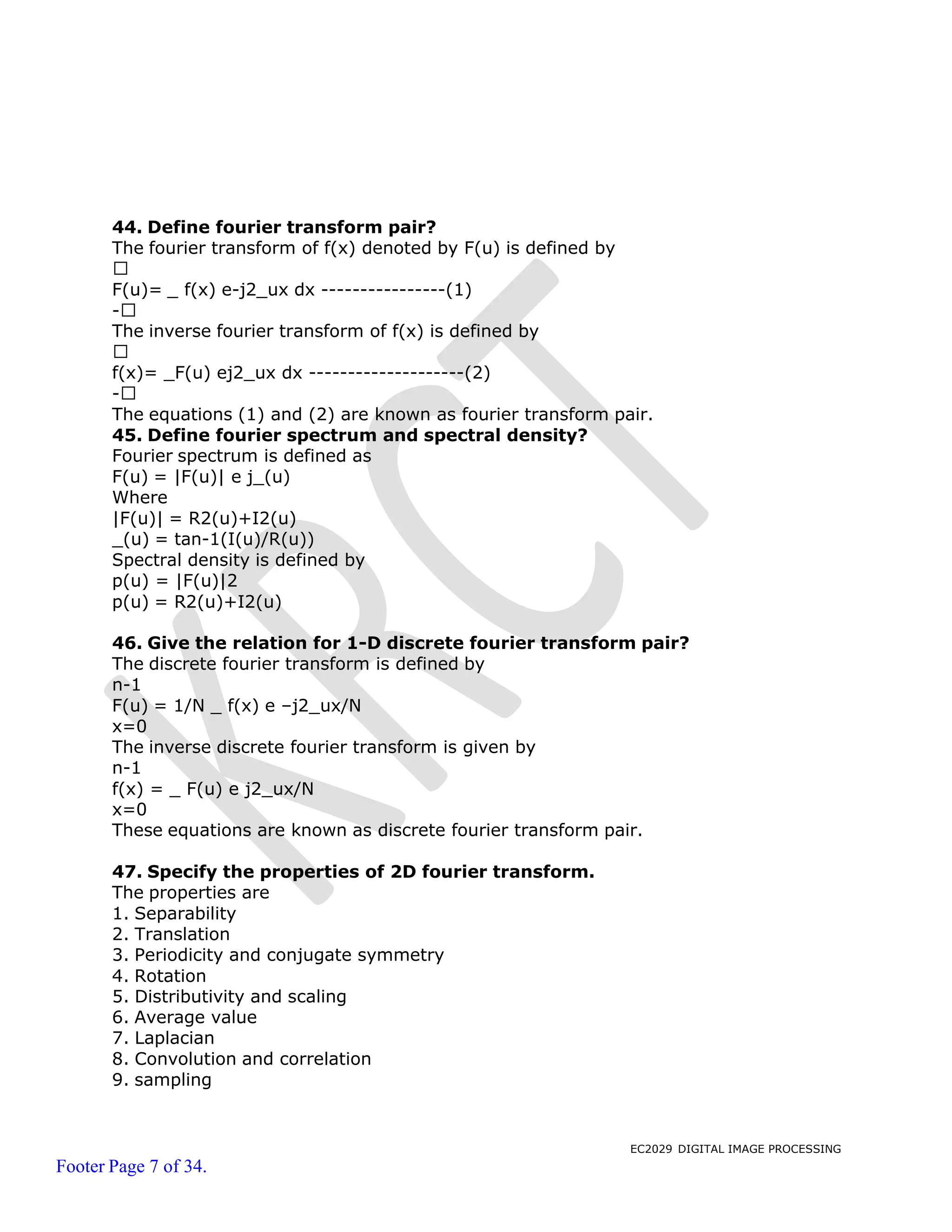 EC2029 DIGITAL IMAGE PROCESSING
Footer Page 7 of 34.
44. Define fourier transform pair?
The fourier transform of f(x) denoted by F(u) is defined by
F(u)= _ f(x) e-j2_ux dx ----------------(1)
-
The inverse fourier transform of f(x) is defined by
f(x)= _F(u) ej2_ux dx --------------------(2)
-
The equations (1) and (2) are known as fourier transform pair.
45. Define fourier spectrum and spectral density?
Fourier spectrum is defined as
F(u) = |F(u)| e j_(u)
Where
|F(u)| = R2(u)+I2(u)
_(u) = tan-1(I(u)/R(u))
Spectral density is defined by
p(u) = |F(u)|2
p(u) = R2(u)+I2(u)
46. Give the relation for 1-D discrete fourier transform pair?
The discrete fourier transform is defined by
n-1
F(u) = 1/N _ f(x) e –j2_ux/N
x=0
The inverse discrete fourier transform is given by
n-1
f(x) = _ F(u) e j2_ux/N
x=0
These equations are known as discrete fourier transform pair.
47. Specify the properties of 2D fourier transform.
The properties are
1. Separability
2. Translation
3. Periodicity and conjugate symmetry
4. Rotation
5. Distributivity and scaling
6. Average value
7. Laplacian
8. Convolution and correlation
9. sampling
 