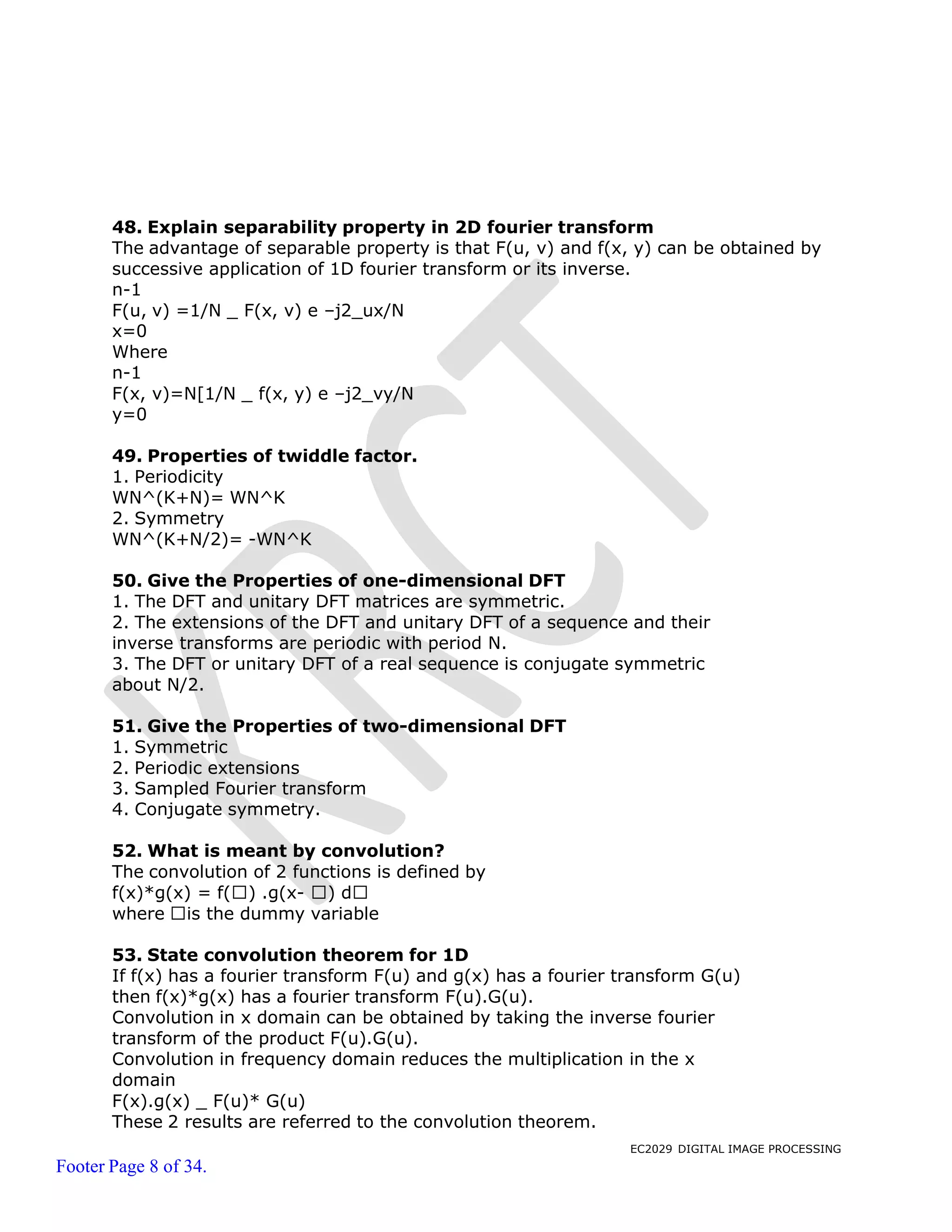 EC2029 DIGITAL IMAGE PROCESSING
Footer Page 8 of 34.
48. Explain separability property in 2D fourier transform
The advantage of separable property is that F(u, v) and f(x, y) can be obtained by
successive application of 1D fourier transform or its inverse.
n-1
F(u, v) =1/N _ F(x, v) e –j2_ux/N
x=0
Where
n-1
F(x, v)=N[1/N _ f(x, y) e –j2_vy/N
y=0
49. Properties of twiddle factor.
1. Periodicity
WN^(K+N)= WN^K
2. Symmetry
WN^(K+N/2)= -WN^K
50. Give the Properties of one-dimensional DFT
1. The DFT and unitary DFT matrices are symmetric.
2. The extensions of the DFT and unitary DFT of a sequence and their
inverse transforms are periodic with period N.
3. The DFT or unitary DFT of a real sequence is conjugate symmetric
about N/2.
51. Give the Properties of two-dimensional DFT
1. Symmetric
2. Periodic extensions
3. Sampled Fourier transform
4. Conjugate symmetry.
52. What is meant by convolution?
The convolution of 2 functions is defined by
f(x)*g(x) = f( ) .g(x- ) d
where is the dummy variable
53. State convolution theorem for 1D
If f(x) has a fourier transform F(u) and g(x) has a fourier transform G(u)
then f(x)*g(x) has a fourier transform F(u).G(u).
Convolution in x domain can be obtained by taking the inverse fourier
transform of the product F(u).G(u).
Convolution in frequency domain reduces the multiplication in the x
domain
F(x).g(x) _ F(u)* G(u)
These 2 results are referred to the convolution theorem.
 