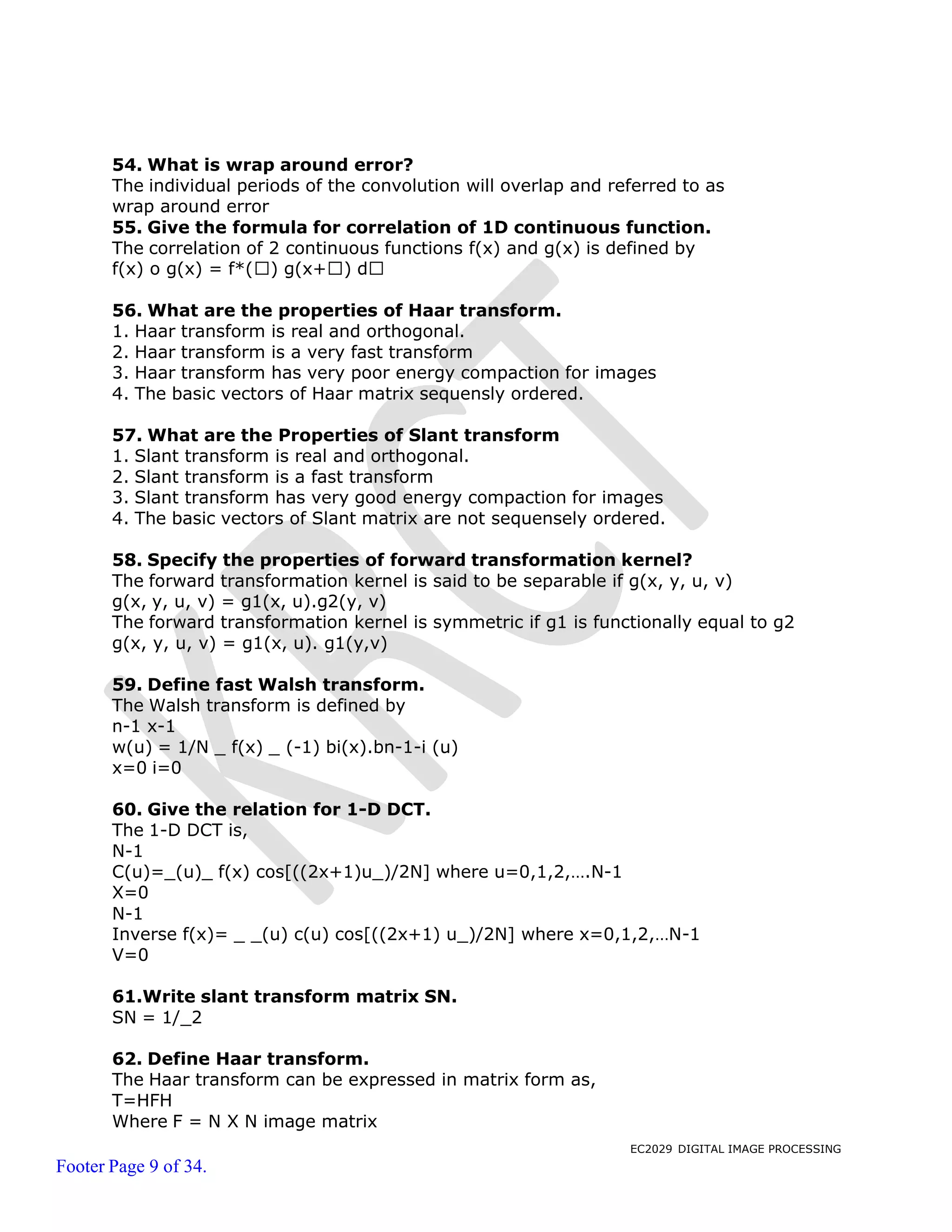 EC2029 DIGITAL IMAGE PROCESSING
Footer Page 9 of 34.
54. What is wrap around error?
The individual periods of the convolution will overlap and referred to as
wrap around error
55. Give the formula for correlation of 1D continuous function.
The correlation of 2 continuous functions f(x) and g(x) is defined by
f(x) o g(x) = f*( ) g(x+ ) d
56. What are the properties of Haar transform.
1. Haar transform is real and orthogonal.
2. Haar transform is a very fast transform
3. Haar transform has very poor energy compaction for images
4. The basic vectors of Haar matrix sequensly ordered.
57. What are the Properties of Slant transform
1. Slant transform is real and orthogonal.
2. Slant transform is a fast transform
3. Slant transform has very good energy compaction for images
4. The basic vectors of Slant matrix are not sequensely ordered.
58. Specify the properties of forward transformation kernel?
The forward transformation kernel is said to be separable if g(x, y, u, v)
g(x, y, u, v) = g1(x, u).g2(y, v)
The forward transformation kernel is symmetric if g1 is functionally equal to g2
g(x, y, u, v) = g1(x, u). g1(y,v)
59. Define fast Walsh transform.
The Walsh transform is defined by
n-1 x-1
w(u) = 1/N _ f(x) _ (-1) bi(x).bn-1-i (u)
x=0 i=0
60. Give the relation for 1-D DCT.
The 1-D DCT is,
N-1
C(u)=_(u)_ f(x) cos[((2x+1)u_)/2N] where u=0,1,2,….N-1
X=0
N-1
Inverse f(x)= _ _(u) c(u) cos[((2x+1) u_)/2N] where x=0,1,2,…N-1
V=0
61.Write slant transform matrix SN.
SN = 1/_2
62. Define Haar transform.
The Haar transform can be expressed in matrix form as,
T=HFH
Where F = N X N image matrix
 