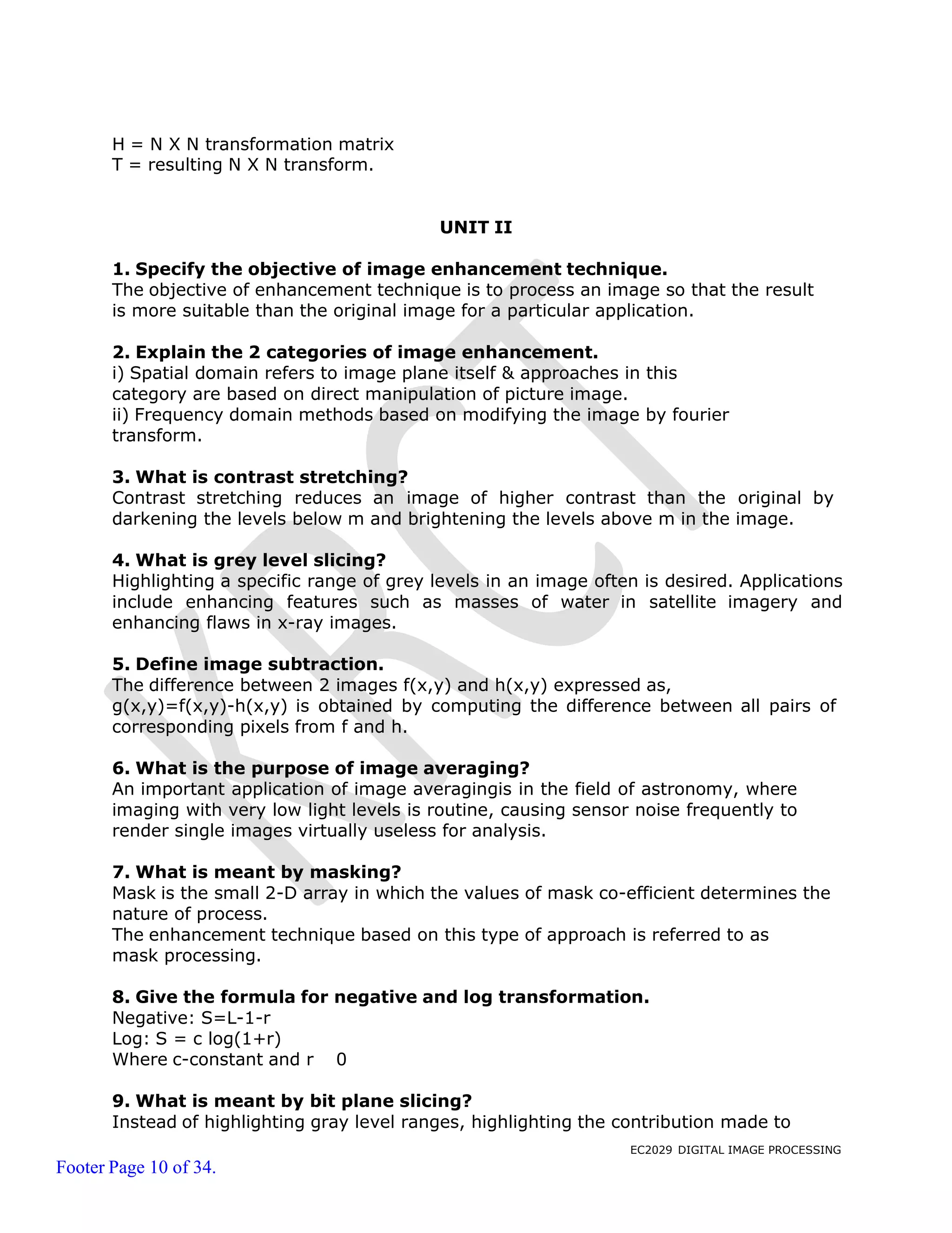 EC2029 DIGITAL IMAGE PROCESSING
Footer Page 10 of 34.
H = N X N transformation matrix
T = resulting N X N transform.
UNIT II
1. Specify the objective of image enhancement technique.
The objective of enhancement technique is to process an image so that the result
is more suitable than the original image for a particular application.
2. Explain the 2 categories of image enhancement.
i) Spatial domain refers to image plane itself & approaches in this
category are based on direct manipulation of picture image.
ii) Frequency domain methods based on modifying the image by fourier
transform.
3. What is contrast stretching?
Contrast stretching reduces an image of higher contrast than the original by
darkening the levels below m and brightening the levels above m in the image.
4. What is grey level slicing?
Highlighting a specific range of grey levels in an image often is desired. Applications
include enhancing features such as masses of water in satellite imagery and
enhancing flaws in x-ray images.
5. Define image subtraction.
The difference between 2 images f(x,y) and h(x,y) expressed as,
g(x,y)=f(x,y)-h(x,y) is obtained by computing the difference between all pairs of
corresponding pixels from f and h.
6. What is the purpose of image averaging?
An important application of image averagingis in the field of astronomy, where
imaging with very low light levels is routine, causing sensor noise frequently to
render single images virtually useless for analysis.
7. What is meant by masking?
Mask is the small 2-D array in which the values of mask co-efficient determines the
nature of process.
The enhancement technique based on this type of approach is referred to as
mask processing.
8. Give the formula for negative and log transformation.
Negative: S=L-1-r
Log: S = c log(1+r)
Where c-constant and r 0
9. What is meant by bit plane slicing?
Instead of highlighting gray level ranges, highlighting the contribution made to
 