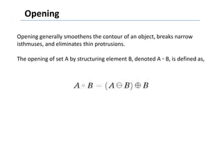 Opening

Opening generally smoothens the contour of an object, breaks narrow
isthmuses, and eliminates thin protrusions.

The opening of set A by structuring element B, denoted A ◦ B, is defined as,
 