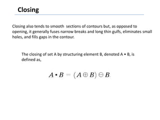 Closing

Closing also tends to smooth sections of contours but, as opposed to
opening, it generally fuses narrow breaks and long thin gulfs, eliminates small
holes, and fills gaps in the contour.


     The closing of set A by structuring element B, denoted A • B, is
     defined as,
 