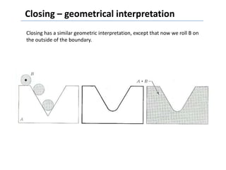 Closing – geometrical interpretation
Closing has a similar geometric interpretation, except that now we roll B on
the outside of the boundary.
 