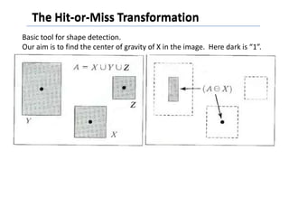 The Hit-or-Miss Transformation
Basic tool for shape detection.
Our aim is to find the center of gravity of X in the image. Here dark is “1”.
 