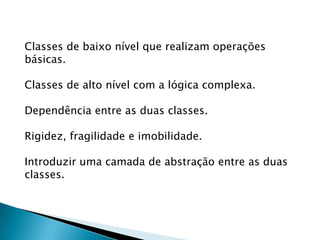 Classes de baixo nível que realizam operações básicas.Classes de alto nível com a lógica complexa.Dependência entre as duas classes.Rigidez, fragilidade e imobilidade.Introduzir uma camada de abstração entre as duas classes.