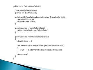 publicclass Trabalhador {privatedoublesalarioBase;privateList<IBeneficios> listaDeBeneficios;public Trabalhador(){listaDeBeneficios = newLinkedList<IBeneficios>();    }publicList<IBeneficios> getListaDeBeneficios() {returnlistaDeBeneficios;    }publicvoidsetListaDeBeneficios(List<IBeneficios> listaDeBeneficios) {this.listaDeBeneficios = listaDeBeneficios;    }}