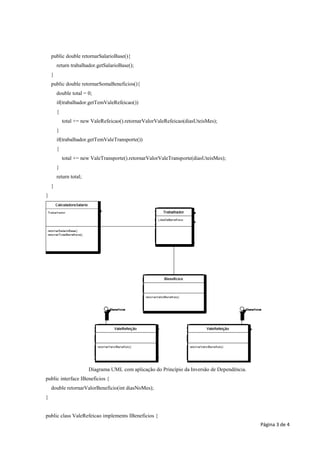 public double retornarSalarioBase(){
        return trabalhador.getSalarioBase();
    }
    public double retornarSomaBeneficios(){
        double total = 0;
        if(trabalhador.getTemValeRefeicao())
        {
            total += new ValeRefeicao().retornarValorValeRefeicao(diasUteisMes);
        }
        if(trabalhador.getTemValeTransporte())
        {
            total += new ValeTransporte().retornarValorValeTransporte(diasUteisMes);
        }
        return total;
    }
}




                        Diagrama UML com aplicação do Princípio da Inversão de Dependência.
public interface IBeneficios {
    double retornarValorBeneficio(int diasNoMes);
}


public class ValeRefeicao implements IBeneficios {
                                                                                              Página 3 de 4
 