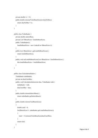 private double vr = 12;
    public double retornarValorBeneficio(int diasNoMes){
        return diasNoMes * vr;
    }
}


public class Trabalhador {
    private double salarioBase;
    private List<IBeneficios> listaDeBeneficios;
    public Trabalhador(){
        listaDeBeneficios = new LinkedList<IBeneficios>();
    }
    public List<IBeneficios> getListaDeBeneficios() {
        return listaDeBeneficios;
    }
    public void setListaDeBeneficios(List<IBeneficios> listaDeBeneficios) {
        this.listaDeBeneficios = listaDeBeneficios;
    }
}


public class CalculadoraSalario {
    Trabalhador trabalhador;
    private int diasUteisMes;
    public void CalculadoraSalario(int dias, Trabalhador trab) {
        trabalhador = trab;
        diasUteisMes = dias;
    }
    public double retornaSalarioBase() {
        return trabalhador.getSalarioBase();
    }
    public double retornaTotalBeneficios()
    {
        double total = 0;
        for(IBeneficios b : trabalhador.getListaDeBeneficios())
        {
            total += b.retornarValorBeneficio(diasUteisMes);
        }
        return total;
    }
}
                                                                              Página 4 de 4
 