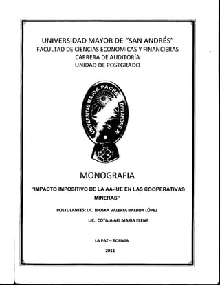 UNIVERSIDAD MAYOR DE "SAN ANDRÉS"
FACULTAD DE CIENCIAS ECONOMICAS Y FINANCIERAS
CARRERA DE AUDITORÍA
UNIDAD DE POSTGRADO
MONOGRAFIA
"IMPACTO IMPOSITIVO DE LA AA-IUE EN LAS COOPERATIVAS
MINERAS"
POSTULANTES: LIC. IBOSKA VALERIA BALBOA LÓPEZ
LIC. COTAJA ARI MARIA ELENA
LA PAZ - BOLIVIA
 