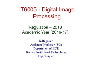 IT6005 - Digital Image
Processing
K.Ragavan
Assistant Professor (SG)
Department of ECE
Ramco Institute of Technology
Rajapalayam
Regulation – 2013
Academic Year (2016-17)
 