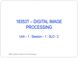 18353T – DIGITAL IMAGE
PROCESSING
Unit – 1 : Session – 1 : SLO - 2
SRM Institute of Science and Technology
 
