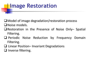 Model of image degradation/restoration process
Noise models.
Restoration in the Presence of Noise Only– Spatial
Filtering.
 Periodic Noise Reduction by Frequency Domain
Filtering.
 Linear Position– Invariant Degradations
 Inverse filtering.
Image Restoration
 