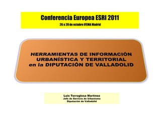 Conferencia Europea ESRI 2011
       26 a 28 de octubre IFEMA Madrid




         Luis Torroglosa Martínez
         Jefe de Servicio de Urbanismo
            Diputación de Valladolid
 