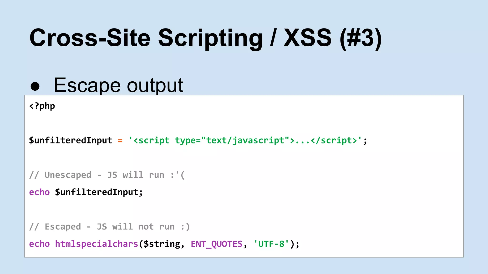 Cross-Site Scripting / XSS (#3)
● Escape output
<?php
$unfilteredInput = '<script type="text/javascript">...</script>';
// Unescaped - JS will run :'(
echo $unfilteredInput;
// Escaped - JS will not run :)
echo htmlspecialchars($string, ENT_QUOTES, 'UTF-8');
 