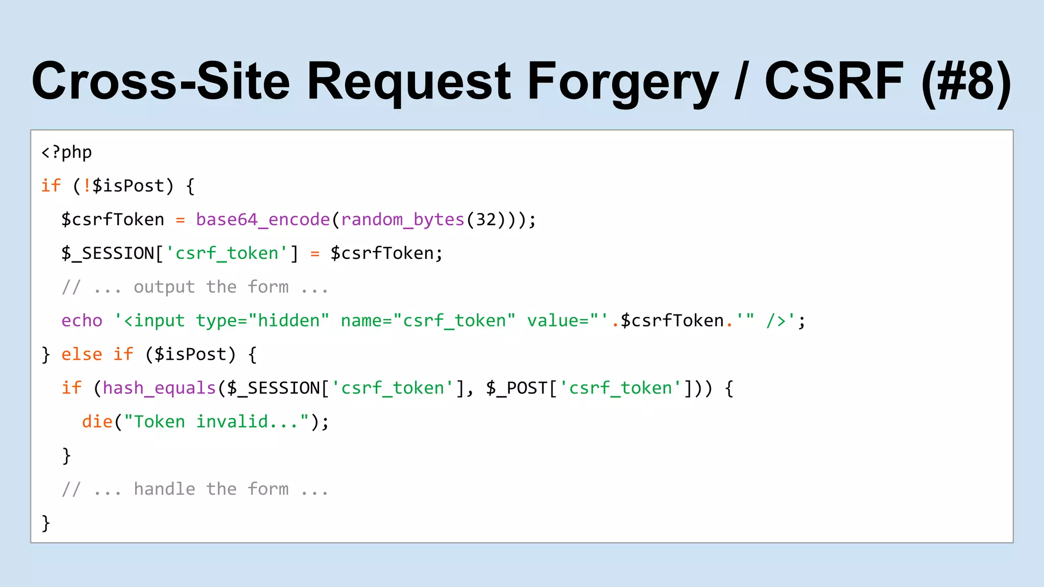 <?php
if (!$isPost) {
$csrfToken = base64_encode(random_bytes(32)));
$_SESSION['csrf_token'] = $csrfToken;
// ... output the form ...
echo '<input type="hidden" name="csrf_token" value="'.$csrfToken.'" />';
} else if ($isPost) {
if (hash_equals($_SESSION['csrf_token'], $_POST['csrf_token'])) {
die("Token invalid...");
}
// ... handle the form ...
}
Cross-Site Request Forgery / CSRF (#8)
 