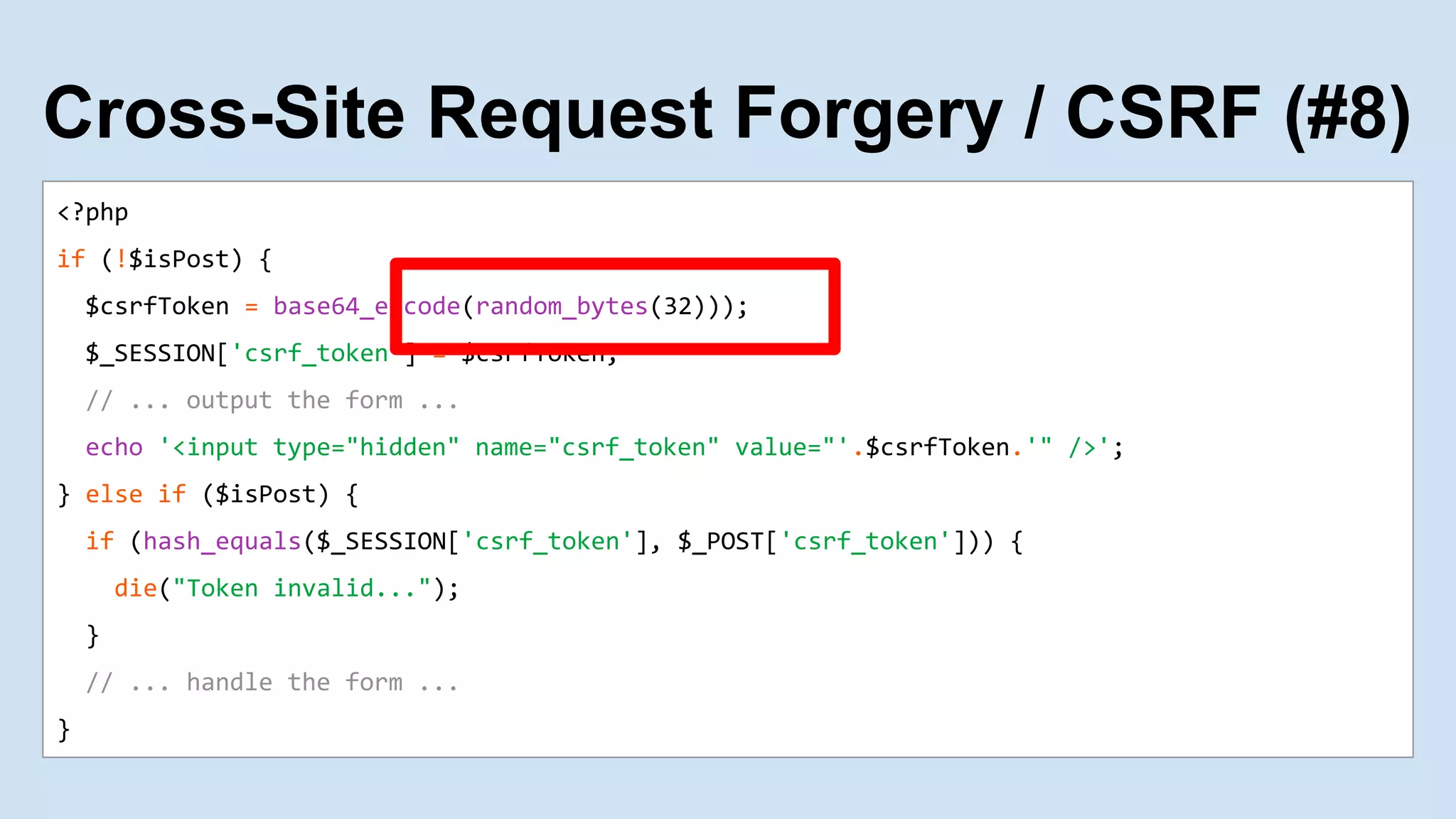 <?php
if (!$isPost) {
$csrfToken = base64_encode(random_bytes(32)));
$_SESSION['csrf_token'] = $csrfToken;
// ... output the form ...
echo '<input type="hidden" name="csrf_token" value="'.$csrfToken.'" />';
} else if ($isPost) {
if (hash_equals($_SESSION['csrf_token'], $_POST['csrf_token'])) {
die("Token invalid...");
}
// ... handle the form ...
}
Cross-Site Request Forgery / CSRF (#8)
 