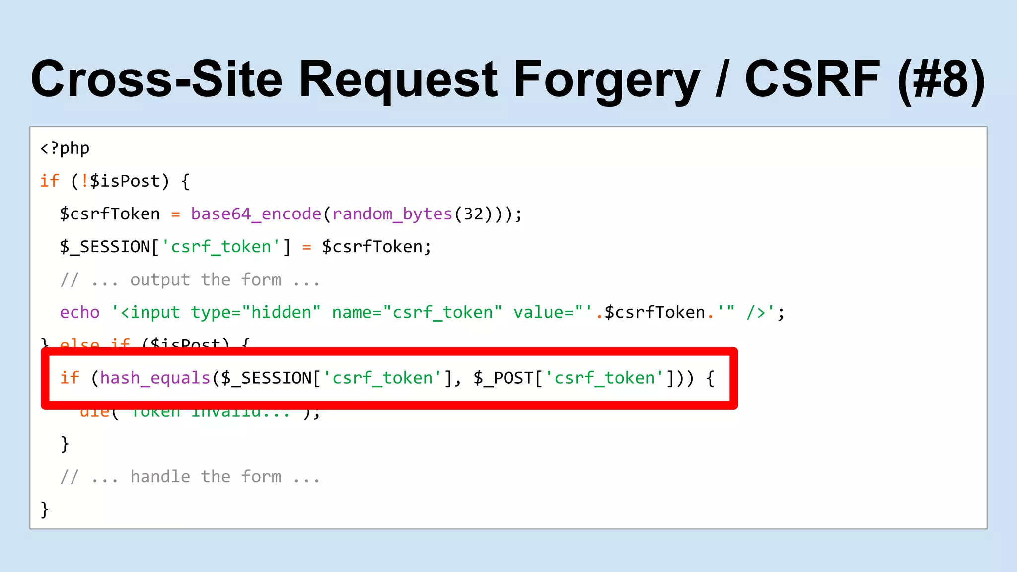 <?php
if (!$isPost) {
$csrfToken = base64_encode(random_bytes(32)));
$_SESSION['csrf_token'] = $csrfToken;
// ... output the form ...
echo '<input type="hidden" name="csrf_token" value="'.$csrfToken.'" />';
} else if ($isPost) {
if (hash_equals($_SESSION['csrf_token'], $_POST['csrf_token'])) {
die("Token invalid...");
}
// ... handle the form ...
}
Cross-Site Request Forgery / CSRF (#8)
 