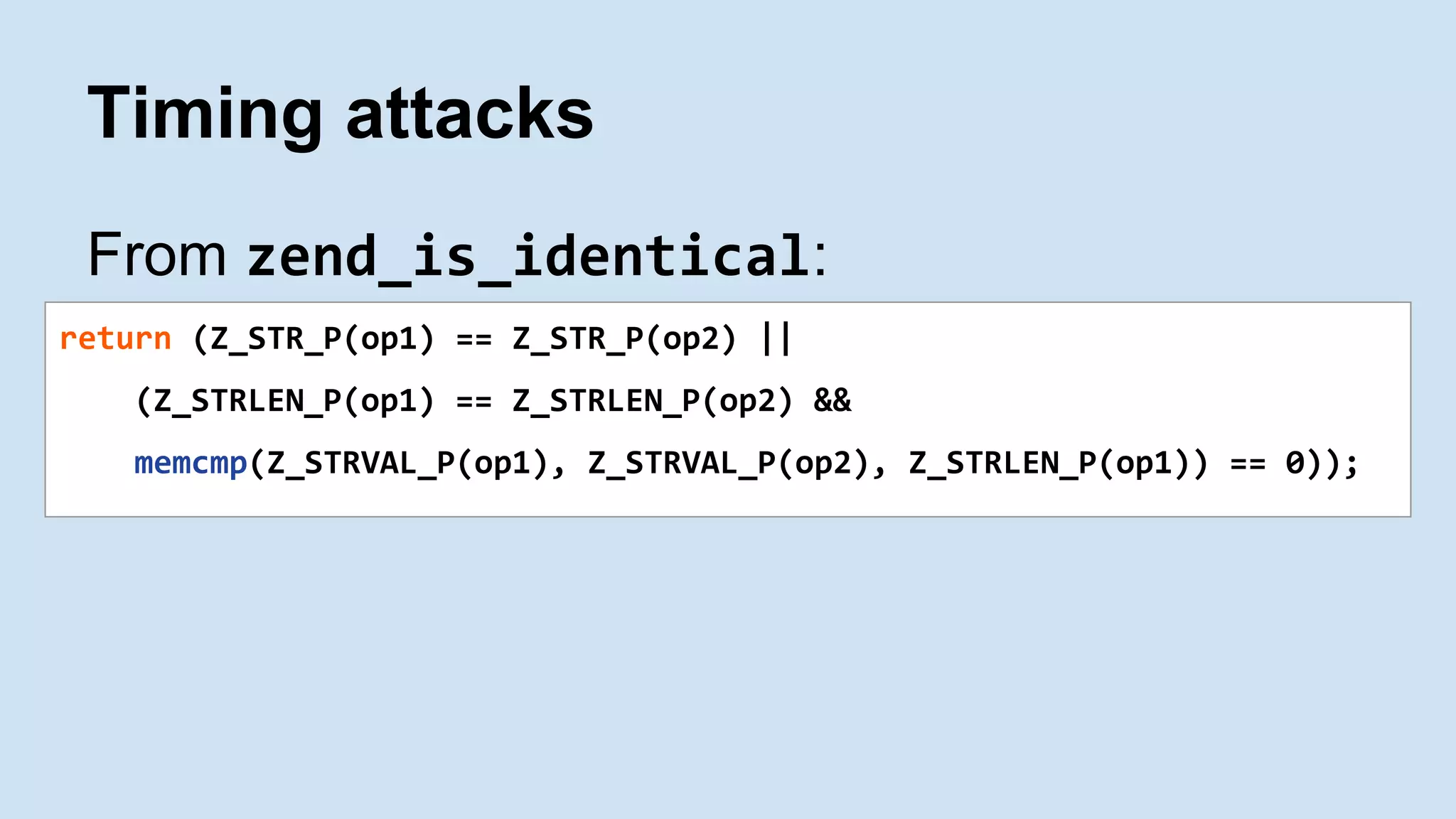 Timing attacks
From zend_is_identical:
return (Z_STR_P(op1) == Z_STR_P(op2) ||
(Z_STRLEN_P(op1) == Z_STRLEN_P(op2) &&
memcmp(Z_STRVAL_P(op1), Z_STRVAL_P(op2), Z_STRLEN_P(op1)) == 0));
 