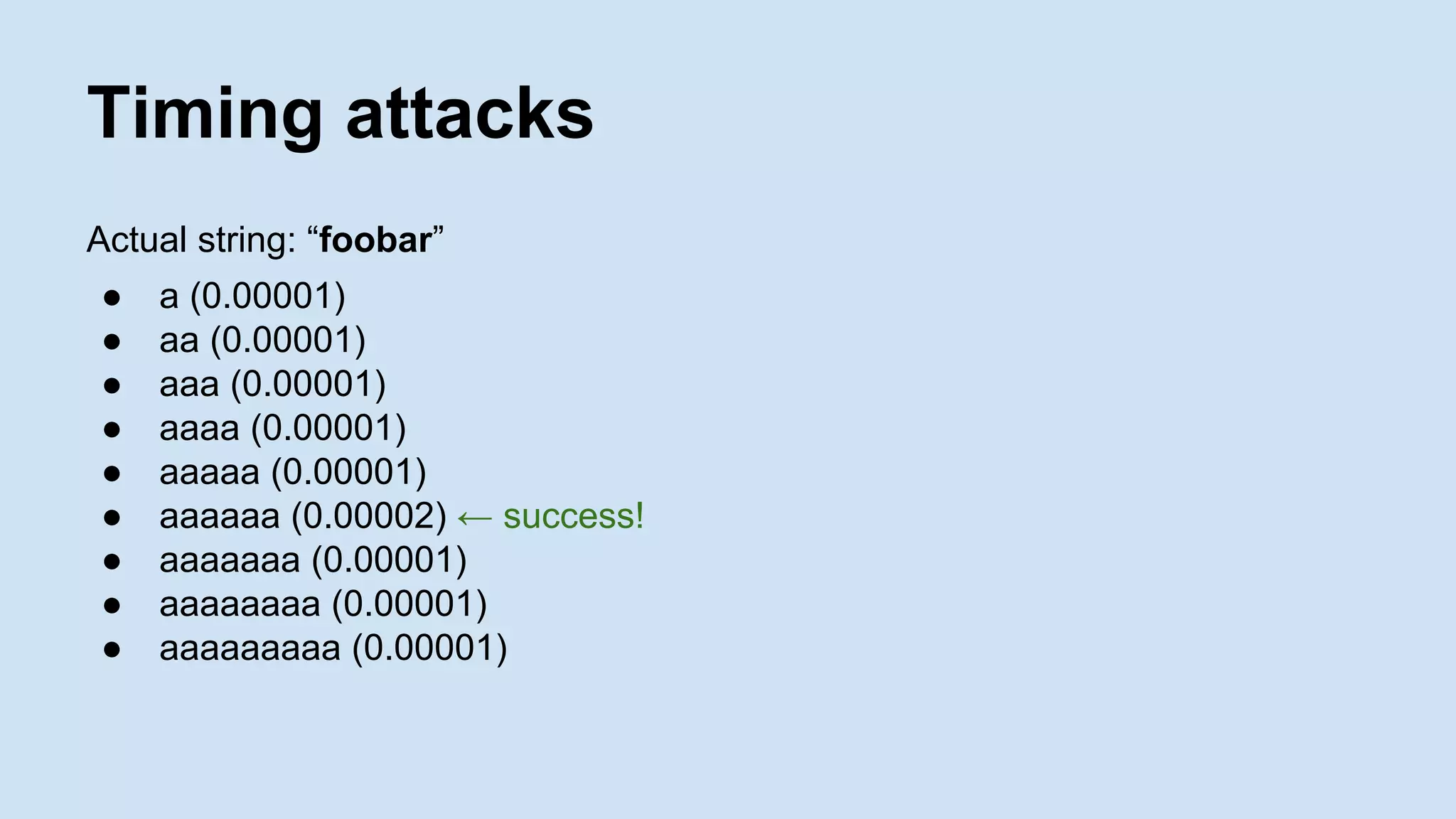 Timing attacks
Actual string: “foobar”
● a (0.00001)
● aa (0.00001)
● aaa (0.00001)
● aaaa (0.00001)
● aaaaa (0.00001)
● aaaaaa (0.00002) ← success!
● aaaaaaa (0.00001)
● aaaaaaaa (0.00001)
● aaaaaaaaa (0.00001)
 