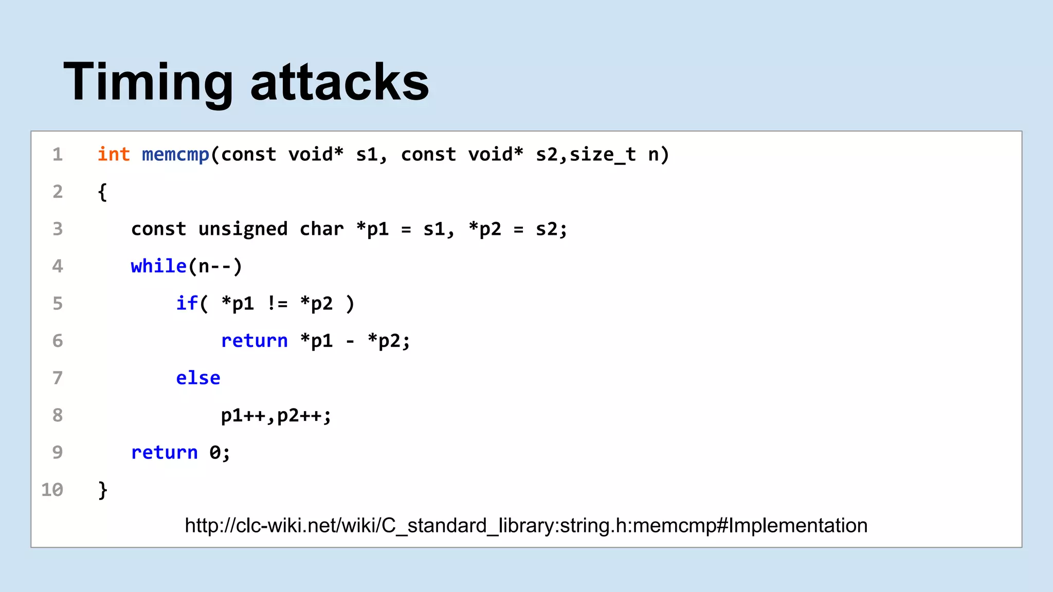 Timing attacks
1 int memcmp(const void* s1, const void* s2,size_t n)
2 {
3 const unsigned char *p1 = s1, *p2 = s2;
4 while(n--)
5 if( *p1 != *p2 )
6 return *p1 - *p2;
7 else
8 p1++,p2++;
9 return 0;
10 }
http://clc-wiki.net/wiki/C_standard_library:string.h:memcmp#Implementation
 