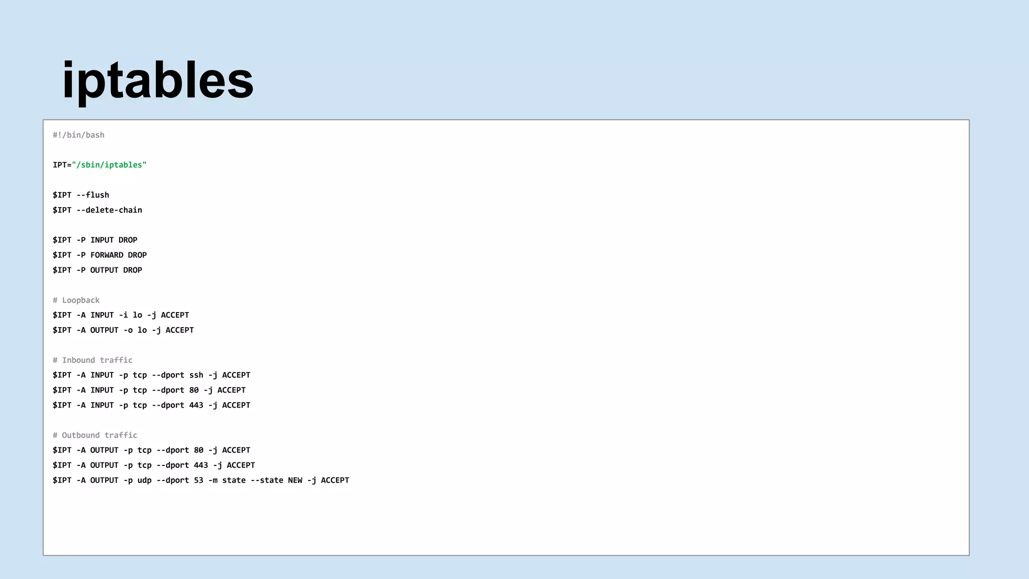 iptables
#!/bin/bash
IPT="/sbin/iptables"
$IPT --flush
$IPT --delete-chain
$IPT -P INPUT DROP
$IPT -P FORWARD DROP
$IPT -P OUTPUT DROP
# Loopback
$IPT -A INPUT -i lo -j ACCEPT
$IPT -A OUTPUT -o lo -j ACCEPT
# Inbound traffic
$IPT -A INPUT -p tcp --dport ssh -j ACCEPT
$IPT -A INPUT -p tcp --dport 80 -j ACCEPT
$IPT -A INPUT -p tcp --dport 443 -j ACCEPT
# Outbound traffic
$IPT -A OUTPUT -p tcp --dport 80 -j ACCEPT
$IPT -A OUTPUT -p tcp --dport 443 -j ACCEPT
$IPT -A OUTPUT -p udp --dport 53 -m state --state NEW -j ACCEPT
 