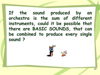 10
If the sound produced by an
orchestra is the sum of different
instruments, could it be possible that
there are BASIC SOUNDS, that can
be combined to produce every single
sound ?
 