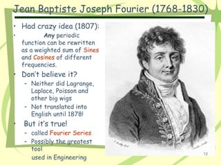 Jean Baptiste Joseph Fourier (1768-1830)
• Had crazy idea (1807):
• Any periodic
function can be rewritten
as a weighted sum of Sines
and Cosines of different
frequencies.
• Don’t believe it?
– Neither did Lagrange,
Laplace, Poisson and
other big wigs
– Not translated into
English until 1878!
• But it’s true!
– called Fourier Series
– Possibly the greatest
tool
used in Engineering
12
 