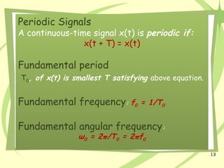 13
Periodic Signals
A continuous-time signal x(t) is periodic if:
x(t + T) = x(t)
Fundamental period
T0, of x(t) is smallest T satisfying above equation.
Fundamental frequency: f0 = 1/T0
Fundamental angular frequency:
ω0 = 2π/T0 = 2πf0
 