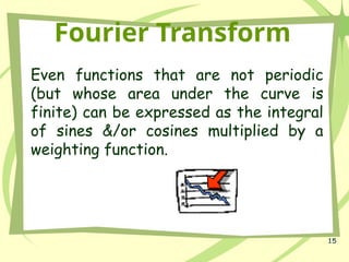 15
Fourier Transform
Even functions that are not periodic
(but whose area under the curve is
finite) can be expressed as the integral
of sines &/or cosines multiplied by a
weighting function.
 