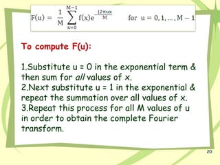 20
To compute F(u):
1.Substitute u = 0 in the exponential term &
then sum for all values of x.
2.Next substitute u = 1 in the exponential &
repeat the summation over all values of x.
3.Repeat this process for all M values of u
in order to obtain the complete Fourier
transform.
 