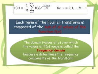 21
Each term of the Fourier transform is
composed of the sum of all values of the
function f(x)
The domain (values of u) over which
the values of F(u) range is called the
Frequency domain
because u determines the frequency
components of the transform
 