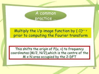 32
A common
practice …
Multiply the i/p image function by (-1)x + y
prior to computing the Fourier transform
This shifts the origin of F(u, v) to frequency
coordinates (M/2, N/2),which is the centre of the
M x N area occupied by the 2-DFT
 