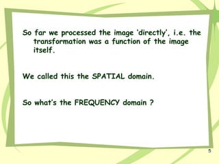 5
So far we processed the image ‘directly’, i.e. the
transformation was a function of the image
itself.
We called this the SPATIAL domain.
So what’s the FREQUENCY domain ?
 