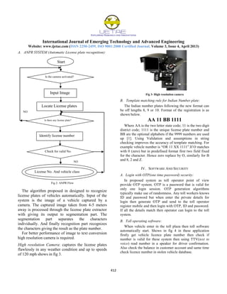International Journal of Emerging Technology and Advanced Engineering
Website: www.ijetae.com (ISSN 2250-2459, ISO 9001:2008 Certified Journal, Volume 3, Issue 4, April 2013)
412
A. ANPR SYSTEM (Automatic License plate recognition):
NO
NO
Fig 2: ANPR Flow
The algorithm proposed in designed to recognize
license plates of vehicles automatically. Input of the
system is the image of a vehicle captured by a
camera. The captured image taken from 4-5 meters
away is processed through the license plate extractor
with giving its output to segmentation part. The
segmentation part separates the characters
individually. And finally recognition part recognizes
the characters giving the result as the plate number.
For better performance of image to text conversion
high resolution camera is required.
High resolution Camera: captures the license plates
flawlessly in any weather condition and up to speeds
of 120 mph shows in fig 3.
Fig 3- High resolution camera
B. Template matching rule for Indian Number plate:
The Indian number plates following the new format can
be off lengths 8, 9 or 10. Format of the registration is as
shown below.
AA 11 BB 1111
Where AA is the two letter state code; 11 is the two digit
district code; 1111 is the unique license plate number and
BB are the optional alphabets if the 9999 numbers are used
up [1]. Using Validation and assumptions in string
checking improves the accuracy of template matching. For
example vehicle number is “OR 11 XX 1111”.If O matches
with 0 (zero) but in predefined format first two field fixed
for the character. Hence zero replace by O, similarly for B
and 8, 2 and Z.
IV. SOFTWARE AND SECURITY
A. Login with OTP(one time password) security:
In proposed system as toll operator point of view
provide OTP system. OTP is a password that is valid for
only one login session. OTP generation algorithms
typically make use of randomness. Any toll workers knows
ID and password but when enter the private details for
login then generate OTP and send to the toll operator
register mobile and then login with OTP, ID and password.
If all the details match then operator can login to the toll
system.
B. Toll operating software:
When vehicle enter in the toll plaza then toll software
automatically start. Shows in fig 4 in these application
firstly get vehicle licence plate number then check if
number is valid for these system then using TTV(text to
voice) read number in a speaker for driver confirmation.
Also check the balance in customer account and same time
check licence number in stolen vehicle database.
Start
Is the camera activated?
Input Image
Locate License plates
Is there any license plate?
Identify license number
Check for valid No.
License No. And vehicle class
 