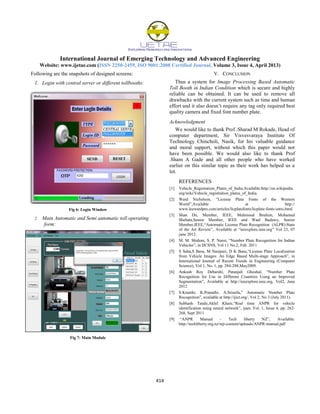 International Journal of Emerging Technology and Advanced Engineering
Website: www.ijetae.com (ISSN 2250-2459, ISO 9001:2008 Certified Journal, Volume 3, Issue 4, April 2013)
414
Following are the snapshots of designed screens:
1. Login with central server or different tollbooths:
Fig 6: Login Window
2. Main Automatic and Semi automatic toll operating
form:
Fig 7: Main Module
V. CONCLUSION
Thus a system for Image Processing Based Automatic
Toll Booth in Indian Condition which is secure and highly
reliable can be obtained. It can be used to remove all
drawbacks with the current system such as time and human
effort and it also doesn’t require any tag only required best
quality camera and fixed font number plate.
Acknowledgment
We would like to thank Prof .Sharad M Rokade, Head of
computer department, Sir Visvesvaraya Institute Of
Technology Chincholi, Nasik, for his valuable guidance
and moral support, without which this paper would not
have been possible. We would also like to thank Prof
.Sham A Gade and all other people who have worked
earlier on this similar topic as their work has helped us a
lot.
REFERENCES
[1] Vehicle_Registration_Plates_of_India.Available:http://en.wikipedia.
org/wiki/Vehicle_registration_plates_of_India.
[2] Ward Nicholson, “License Plate Fonts of the Western
World”,Available at http://
www.leewardpro.com/articles/licplatefonts/licplate-fonts-intro.html
[3] Shan Du, Member, IEEE, Mahmoud Ibrahim, Mohamed
Shehata,Senior Member, IEEE and Wael Badawy, Senior
Member,IEEE,“Automatic License Plate Recognition (ALPR):State
of the Art Review”, Available at “ieeexplore.ieee.org” Vol 23, 07
june 2012.
[4] M. M. Shidore, S. P. Narot, “Number Plate Recognition for Indian
Vehicles”, in IJCSNS, Vol 11 No.2, Feb. 2011
[5] S Saha,S Basu, M Nasipuri, D K Basu,“License Plate Localization
from Vehicle Images: An Edge Based Multi-stage Approach”, in
International Journal of Recent Trends in Engineering (Computer
Science), Vol 1, No. 1, pp. 284-288,May2009.
[6] Ankush Roy Debarshi, Patanjali Ghoshal, “Number Plate
Recognition for Use in Different Countries Using an Improved
Segmentation”, Available at http://ieeexplore.ieee.org, Vol2, June
2012
[7] S.Kranthi, K.Pranathi, A.Srisaila,” Automatic Number Plate
Recognition”, available at http://ijict.org/, Vol 2, No 3 (July 2011).
[8] Subhash Tatale,Akhil Khare,“Real time ANPR for vehicle
identification using neural network”, ijaet, Vol. 1, Issue 4, pp. 262-
268, Sept 2011
[9] “ANPR Manual - Tech liberty NZ”, Available:
http://techliberty.org.nz/wp-content/uploads/ANPR-manual.pdf
 