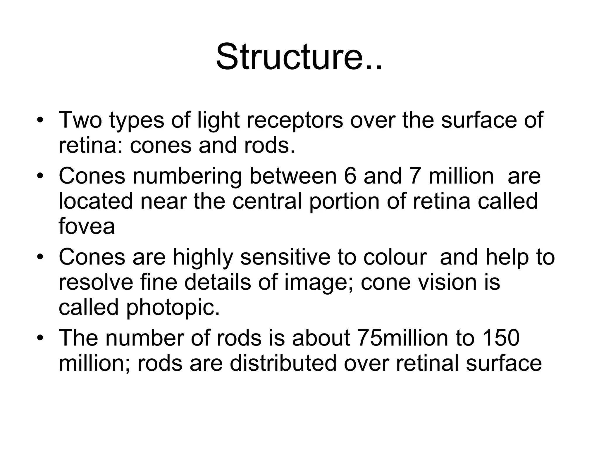 Structure..
• Two types of light receptors over the surface of
retina: cones and rods.
• Cones numbering between 6 and 7 million are
located near the central portion of retina called
fovea
• Cones are highly sensitive to colour and help to
resolve fine details of image; cone vision is
called photopic.
• The number of rods is about 75million to 150
million; rods are distributed over retinal surface
 