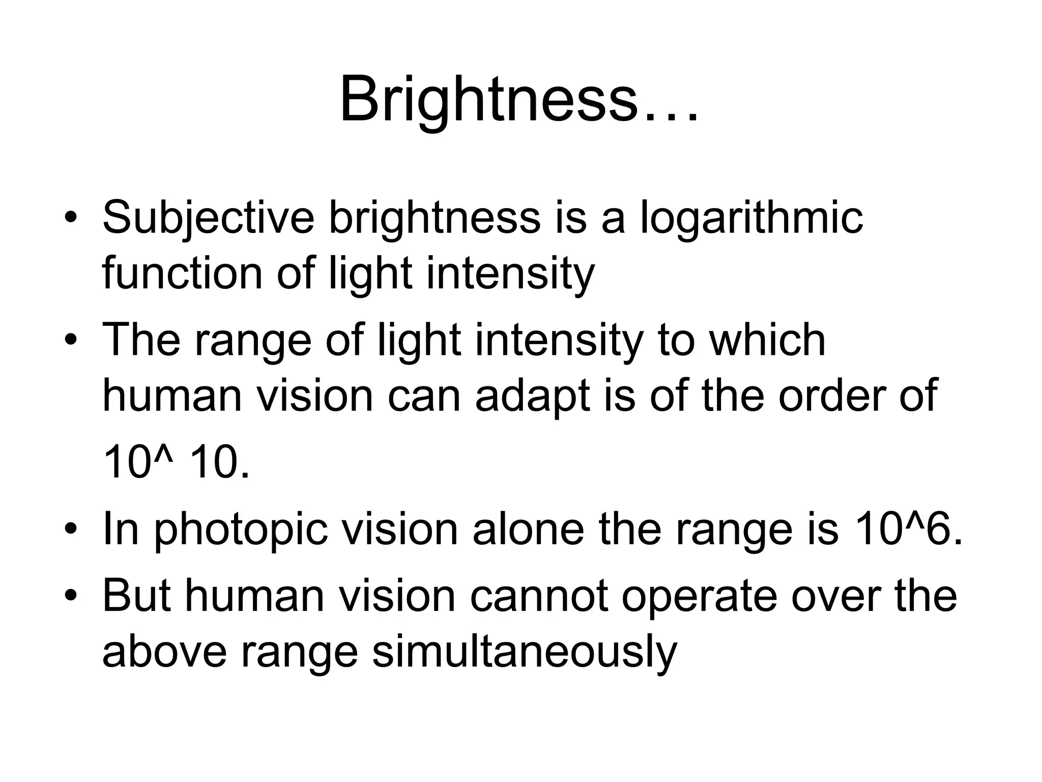 Brightness…
• Subjective brightness is a logarithmic
function of light intensity
• The range of light intensity to which
human vision can adapt is of the order of
10^ 10.
• In photopic vision alone the range is 10^6.
• But human vision cannot operate over the
above range simultaneously
 