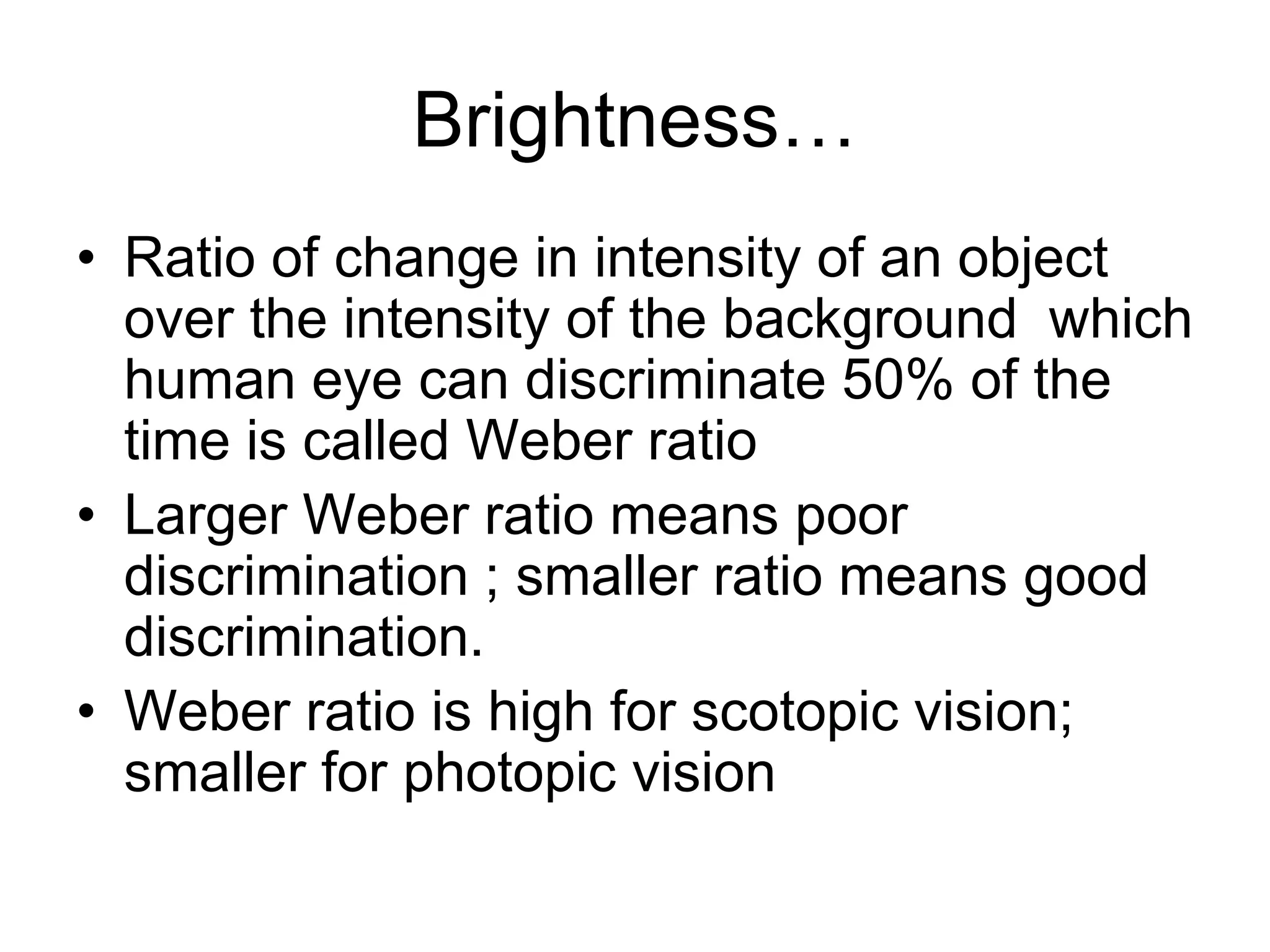 Brightness…
• Ratio of change in intensity of an object
over the intensity of the background which
human eye can discriminate 50% of the
time is called Weber ratio
• Larger Weber ratio means poor
discrimination ; smaller ratio means good
discrimination.
• Weber ratio is high for scotopic vision;
smaller for photopic vision
 
