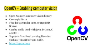 OpenCV - Enabling computer vision
● Open Source Computer Vision library
● Cross-platform
● Free for use under open source BSD
license
● Can be easily used with Java, Python, C
and C++
● Supports Machine Learning libraries
such as TensorFlow and Caffe.
● https://opencv.org
 