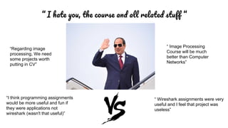 “ I , ff “
“I think programming assignments
would be more useful and fun if
they were applications not
wireshark (wasn't that useful)”
“ Wireshark assignments were very
useful and I feel that project was
useless”
“ Image Processing
Course will be much
better than Computer
Networks”
“Regarding image
processing, We need
some projects worth
putting in CV”
 